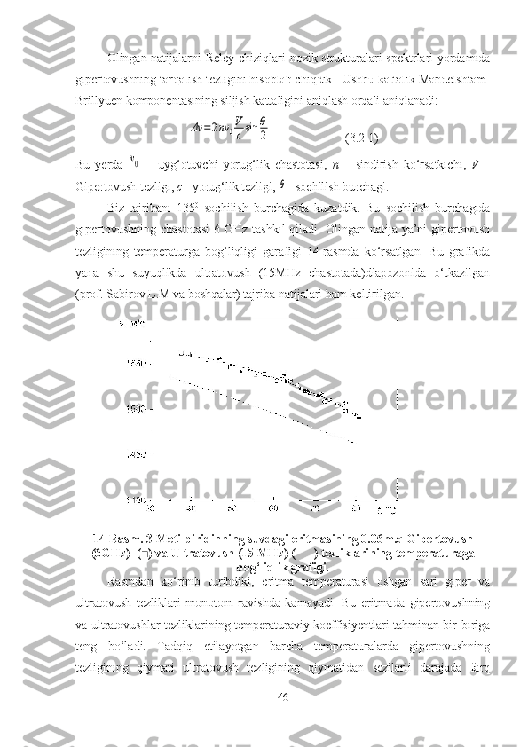 Olingan natijalarni   Reley chiziqlari   n ozik strukturalar i spektrlari yordamida
gipertovushning tarqalish tezligini hisoblab chiqdik.   Ushbu kattalik Mandelshtam-
Brillyuen komponentasining siljish kattaligini aniqlash orqali aniqlanadi:Δν	=2nν	0
V
csin	θ
2
  (3.2.1)
Bu   yerda  	
ν0   –   uy g‘ o tuvchi   yorug‘lik   chastotasi ,   n   –   sindirish   ko‘rsatkichi ,   V   –
Giper tovush tezligi ,  c  – yorug‘lik tezligi , 	
θ  - sochilish burchagi .
Biz   tajribani   135 0
  sochilish   burchagida   kuzatdik.   Bu   sochilish   burchagida
gipertovushning  chastotasi  6 GHz tashkil  qiladi. Olingan natija ya’ni  gipertovush
tezligining   temperaturga   bog‘liqligi   garafigi   14-rasmda   ko‘rsatlgan.   Bu   grafikda
yana   shu   suyuqlikda   ultratovush   (15MHz   chastotada)diapozonida   o‘tkazilgan
(prof. Sabirov L.M va boshqalar) tajriba natijalari ham keltirilgan. 
 
14-Rasm. 3-Metilpiridinning suvdagi eritmasining 0.06m.q Gipertovush
(6GHz)  (■) va Ultratovush (15 MHz) (- - -) tezliklarining temperaturaga
bog‘liqlik grafigi.
Rasmdan   ko‘rinib   turibdiki,   eritma   temperaturasi   oshgan   sari   giper   va
ultratovush   tezliklari   monotom   ravishda   kamayadi.   Bu   eritmada   gipertovushning
va ultratovushlar tezliklarining temperaturaviy koeffisiyentlari tahminan bir-biriga
teng   bo‘ladi.   Tadqiq   etilayotgan   barcha   temperaturalarda   gipertovushning
tezligining   qiymati   ultratovush   tezligining   qiymatidan   sezilarli   darajada   farq
46 