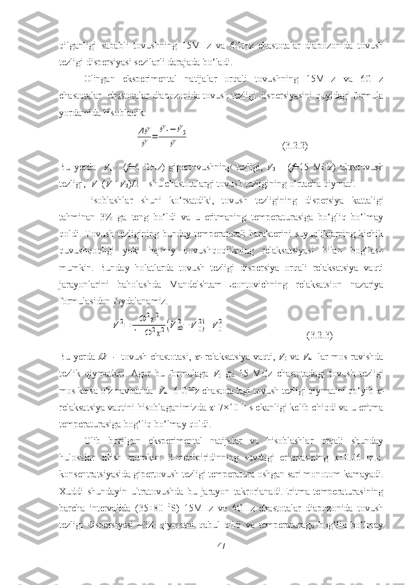 qilganligi   sababli   tovushning   15MHz   va   6GHz   chastotalar   diapozonida   tovush
tezligi dispersiyasi sezilarli darajada bo‘ladi.
Olingan   eksperimental   natijalar   orqali   tovushning   15MHz   va   6GHz
chastotalar   chastotalar diapozonida tovush tezligi dispersiyasini quyidagi formula
yordamida hisobladik. ΔV
V	=	
V	1−	V	2	
V
(3.2.2)
Bu   yerda     V
1   -   ( f =6   GHz)   gipertovushning   tezligi,   V
2   –   ( f =15   MHz)   ultratovush
tezligi,   V =( V
1 + V
2 )/2 – shu chastotalargi tovush tezligining o‘rtacha qiymati. 
Hisoblashlar   shuni   ko‘rsatdiki,   tovush   tezligining   dispersiya   kattaligi
tahminan   3%   ga   teng   bo‘ldi   va   u   eritmaning   temperaturasiga   bo‘gliq   bo‘lmay
qoldi. Tovush tezligining bunday temperaturali  harakterini  suyuqliklarning kichik
quvushqoqligi   yoki   hajmiy   qovushqoqlikning   relaksatsiyasi   bilan   bog‘lash
mumkin.   Bunday   holatlarda   tovush   tezligi   dispersiya   orqali   relaksatsiya   vaqti
jarayonlarini   baholashda   Mandelshtam-Leontovichning   relaksatsion   nazariya
formulasidan foydalanamiz.	
V	2=	Ω	2τ2	
1+Ω	2τ2(V	∞2−	V	0
2)+V	0
2
(3.2.3)
Bu yerda  	
Ω	   tovush chastotasi,  	   relaksatsiya vaqti,   V
0   va   V
∞    lar mos ravishda
tezlik   qiymatlari.   Agar   bu   formulaga   V
0   ga   15   MHz   chastotadagi   tovush   tezligi
mos kelsa o‘z navbatida   V
∞ - 6 GHz chastotadagi tovush tezligi qiymatini qo‘yib 	

relaksatsiya vaqtini hisoblaganimizda 	
 =7×10 -11
 s ekanligi kelib chiqdi va u eritma
temperaturasiga bog‘liq bo‘lmay qoldi.
Olib   borilgan   eksperimental   natijalar   va   hisoblashlar   orqali   shunday
hulosalar   qilish   mumkin:   3-metilpiridinning   suvdagi   eritmasining   х =0.06   m.q.
konsentratsiyasida gipertovush tezligi temperatura oshgan sari monotom kamayadi.
Xuddi   shundayin   ultratovushda   bu   jarayon   takrorlanadi.Eritma   temperaturasining
barcha   intervalida   (35÷80   0
S)   15MHz   va   6GHz   chastotalar   diapozonida   tovush
tezligi   dispersiyasi   ~3%   qiymatni   qabul   qildi   va   temperaturaga   bog‘liq   bo‘lmay
47 