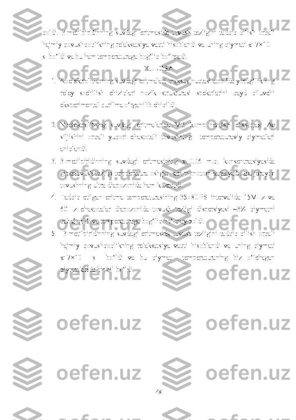 qoldi.   3-metilpiridinning   suvdagi   eritmasida   tovush   tezligini   tadqiq   qilish   orqali
hajmiy qovushqoqlikning relaksatsiya vaqti hisoblandi va uning qiymati   =7×10 -11
s  bo‘ldi va bu ham temperaturaga bog‘liq bo‘lmadi. 
XULOSA
1. Noelektrolitlarning suvdagi eritmalari maxsus nuqtasi atrofida yorug‘likning
reley   sochilish   chiziqlari   nozik   strukturasi   spektrlarini   qayd   qiluvchi
eksperimental qurilma o‘rganilib chiqildi. 
2. Noelektrolitning   suvdagi   eritmalarida   MB   komponentlari   chastotasi   Δυ
siljishini   orqali   yuqori   chastotali   tovushning     temperaturaviy   qiymatlari
aniqlandi.
3. 3-metilpiridinning   suvdagi   eritmasining   х =0.06   m.q.   konsentratsiyasida
gipertovush tezligi temperatura oshgan sari monotom kamayadi. Bu jarayon
tovushning ultra diapozonida ham kuzatildi.
4. Tadqiq   etilgan   eritma   temperaturasining   35÷80   0
S   intervalida   15MHz   va
6GHz   chastotalar   diapozonida   tovush   tezligi   dispersiyasi   ~3%   qiymatni
qabul qildi va temperaturaga bog‘liq bo‘lmay qoldi.
5.   3-metilpiridinning   suvdagi   eritmasida   tovush   tezligini   tadqiq   qilish   orqali
hajmiy   qovushqoqlikning   relaksatsiya   vaqti   hisoblandi   va   uning   qiymati	

=7×10 -11
  s     bo‘ldi   va   bu   qiymat     temperaturaning   biz   o‘lchagan
qiymatlarida bir hil bo‘ldi. 
48 