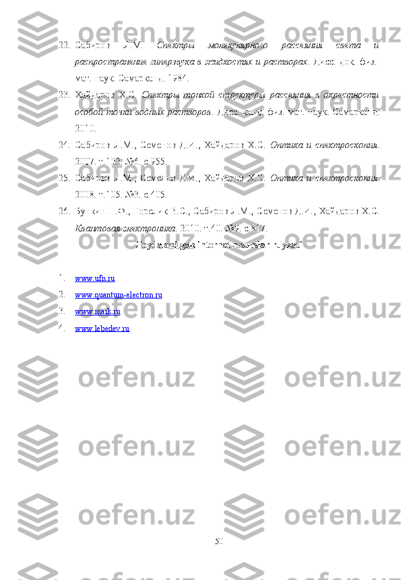 22. Сабиров   Л.М.   Спектры   молекулярного   рассеяния   света   и
распространение гиперзвука в жидкостях и растворах . Дисс. док. физ.-
мат. наук. Самарканд. 1984.
23. Хайдаров   Х.С.   Спектры   тонкой   структуры   рассеяния   в   окрестности
особой точки водных растворов . Дисс. канд. физ.-мат. наук. Самарканд.
2010.
24. Сабиров   Л.М.,   Семенов   Д.И.,   Хайдаров   Х.С.   Оптика   и   спектроскопия .
2007. т.102. №6. с.955.
25. Сабиров   Л.М.,   Семенов   Д.И.,   Хайдаров   Х.С.   Оптика   и   спектроскопия .
2008. т.105. №3. с.405.
26. Бункин Н.Ф., Горелик В.С., Сабиров Л.М., Семенов Д.И., Хайдаров Х.С.
Квантовая электроника . 2010. т.40. №9. с.817.
Foydalanilgan internet resurslar ruyxati
1. www.ufn.ru     
2. www.quantum-electron.ru     
3. www.maik.ru     
4. www.lebedev.ru     
50 
