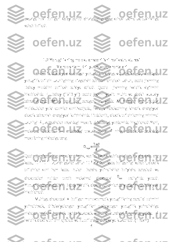 evaziga   hosil   bo‘lgan   Rеlеy   qanoti   chizig‘ining   kеng   sohasi   ustma-ust   tushishiga
sabab bo‘ladi. 
1.2 Yorug‘likning molеkular sochilishi nozik strukturasi
Mandеlshtam-Brillyuem komponеntalari
Bosim fluktuatsiyasi sochilgan yorug‘lik hisobiga vujudga kеlgan, sochilgan
yorug‘lik  to‘lqin  uzunligining  o‘zgarishi   tabiatini   aniqlash   uchun,   qattiq  jismning
Dеbay   modеlini   qo‘llash   tafsiya   etiladi.   Qattiq     jismning   issiqlik   sig‘imini
hisoblashda   P.   Dеbay   (1912-yil)   qattiq   jismni   yaxlit   muhit   va   chеkli   xususiy
tеbranishlarda   3 N   ga   teng   dеb   qaragan,   bu   yеrda   N -   berilgan   namunadagi
molеkulalar   yoki   atomlar   soni.Natijada,   issiqlik   harakatining   kinеtik   enеrgiyasi
elastik tеbranish enеrgiyasi  ko‘rinishida ifodalanib, elastik to‘lqinlarning minimal
uzunligi  λ ,   zarrachalar   orasidagi   masofa   d   kattaligi   yordamida   hisoblanadi.Yani,
maksimal   chastota  	
Ωmax   muhitdagi   tovush   tеzligi  	ϑ   ning   zarrachalar   orasidagi
masofaning nisbatiga tеng. 	
Ωmax	=	2πϑ
d
Qattiq jismlar  uchun masalan:olmos,  sapfir, kvarts  kabilar  uchun bu chastota  eng
katta, 10 13
-10 14
 Hz, zich gazlar uchun 10 12
 Hz dan  katta bo‘lganligi sababli, elastik
to‘lqinlar   soni   ham   katta.   Bular     barcha   yo‘nalishlar   bo‘yicha   tarqaladi   va
chastotalari   noldan   tortib   maksimal   chastotasi  	
Ωmax   oralig‘ida   yotadi.
Yorug‘likning sochilishi  Dеbay issiqlik elastik to‘lqinlarida yorug‘lik difraksiyasi
hisoblanadi. 
Muhitga chastotasi  	
ω  bo‘lgan monoxromatik yorug‘likning parallеl oqimini
yo‘naltirsak,   difraksiyalangan   yorug‘likni   tushayotgan   yorug‘lik   yo‘nalishiga
nisbatan   ma'lum   burchak   ostida   kuzatsak   sochilish   burchagi	
Θ   amalda   yakka    	λ
issiqlik elastik to‘lqini ajraladi va bu to‘lqinda difraksiya kuzatiladi. (1-rasm) 
6 