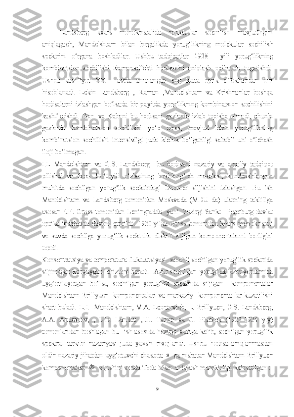   Landsberg   kvars   monokristalida   molekular   sochilish   mavjudligini
aniqlagach,   Mandelshtam   bilan   birgalikda   yorug‘likning   molekular   sochilish
spektrini   o‘rgana   boshladilar.   Ushbu   tadqiqotlar   1928   -   yili   yorug‘likning
kombinatsion   sochilishi   Raman-effekti   hodisasini   aniqlash   oqibatida   tugatishdi.
Ushbu   kashfiyot   XX   -   asrda   aniqlangan   eng   katta   optik   effektlaridan   biri
hisoblanadi.   Lekin   Landsberg   ,   Raman   ,Mandelshtam   va   Krishnanlar   boshqa
hodisalarni   izlashgan   bo‘lsada   bir   payitda   yorg‘likning   kombinatsion   sochilishini
kashf   etishdi.   Dor     va   Kabani   bu   hodisani   gazlarda   izlab   topisha   olmadi,   chunki
gazlarda   kombinatsion   sochilishi   yo‘q   emas,   mavjud   lekin   yorug‘likning
kombinatsion   sochilishi   intensivligi   juda   kichik   bo‘lganligi   sababli   uni   o‘lchash
iloji bo‘lmagan.
I.L   Mandelshtam   va   G.S.   Landsberg     bu   hodisani   nazariy   va   amaliy   tadqiqot
qilishdi   va   faqat   1930-yili   o‘zlarining   boshlang‘ich   masalasi,   kondensirlangan
muhitda   sochilgan   yorug‘lik   spektirdagi   Doppler   siljishini   izlashgan.   Bu   ish
Mandelshtam   va   Landsberg   tomonidan   Moskvada   (MDU   da)   ularning   taklifiga
asosan E.F. Gross tomonidan Leningradda   yani   hozirgi Sankt –Peterburg davlat
optika institutida  davom   ettirildi. 1930-yilda Gross   tomonidan  kvars  monokristali
va   suvda   sochilga   yorug‘lik   spektrida   diskrit   siljigan   komponentalarni   borligini
topdi.
Konsentratsiya va temperatura fluktuatsiyasi  sababli sochilgan yorug‘lik spektrida
siljimagan kengaygan  chiziqni beradi.  Agar sochilgan  yorug‘lik lazer yordamida
uyg‘otilayotgan   bo‘lsa,   sochilgan   yorug‘lik   spektrida   siljigan     komponentalar
Mandelshtam-Brillyuen   komponentalari  va markaziy   komponenta lar  kuzatilishi
shart  buladi. L.I.   Mandelshtam,  M.A.  Leontovich,  L. Brillyuen, G.S. Landsberg,
A.A.   Andronov,   ,   L.D.   Landau   ,I.E.   Tamm   va   G.   Plachek   (1922-1934   y.y)
tomonlaridan   boshlagan   bu     ish   asosida   hozirgi   vaqtga   kelib,  sochilgan   yorug‘lik
spektral   tarkibi   nazariyasi   juda   yaxshi   rivojlandi.   Ushbu   hodisa   aniqlanmasdan
oldin nazariy jihatdan uyg‘otuvchi chastota  ω  ga nisbatan Mandelshtam-Brillyuen
komponentalari 	
Δω  siljishini sodda ifoda bilan  aniqlash mumkinligi ko‘rsatilgan :
8 