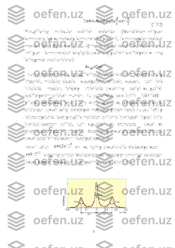                2πΔν	=	Δω	=Ω=±	2nϑ
cωsin	Θ
2                     (1.2.2)
Yorug‘likning   molekular   sochilish   spektridan   (Mandelshtam-Brillyuen
komponenta   lari   va   markaziy   komponenta)   foydalanib,     komponentalar   orasidagi
masofani   qarab   gipertovush   (10 10
  Hz)ning   moddadagi   tezligini   va   Mandelshtam-
Brillyuen     komponentalari  kengligida tovushning yutilishi koeffitsiyenti  	
α    ning
ko‘paytmasi orqali aniqlanadi.	
δω	MB	=2αϑ
  Buning   nazariya   asosida     yorug‘likning   molekular   sochilish     spektrini   amaliy
o‘rganish,   moddalar   akustik     xususiyatlarini   aniqlash,   xususan,     turli   fizik
holatlarda     masalan,   fizikaviy     o‘tishlarda   tovushning     tezligi   va   yutilish
koeffitsiyentini   aniqlash   mumkin.   Bu   qo‘llanishga   asos   bo‘lib     1953-1955   -
yillarda,   serouglerod,   benzol,   to‘rt   xlorid   uglerod   va   ko‘pgina   suyuqliklarda
aniqlangan     tovush   tezligi   dispersiyasi   mavjudligi   yordam   beradi.Bu   usul   1960   y
laboratoriyalarida   lazer   yorug‘lik   manbalari   qo‘llanila   boshlagach   foydali   bo‘la
boshladi.Lazerlarni   qo‘llab,   turli   suyuqlik     va   eritmalarda     tovush   va
gipertovushning yutilishi o‘rganildi.  Katta hajmiy qovushqoqlikka ega muhitlarda
tovush tarqalishi relaksatsion  nazariyasi tastiqlandi.
Benzol   uchun    	
α=	4,5	x⋅10	3   sm -1
  va   hajmiy   qovushqoqlik   relaksatsiya   vaqti  	
τ=3⋅10	−10
s   ekanligi   aniqlab   Mandelshtam   va   Leontovich   tomonidan   asoslangan
tovush  tarqalshi relaksatsion  nazariyasining amaliy isboti bo‘ldi.
9 