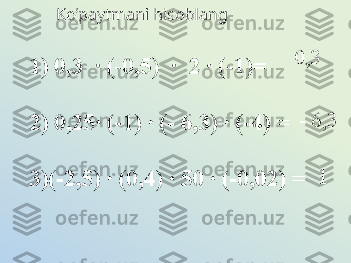 Ko’paytmani hisoblang
0,3
- 6,3     1) 0,3  · (-0,5)  ·  2  ·  (-1)=
  	 	  2) 0,25 ·  (-1) · (- 6,3) · (-4) =
 	
 	 	  3)(-2,5) · (0,4) · 50 · (-0,02) =
 	
 	  1 