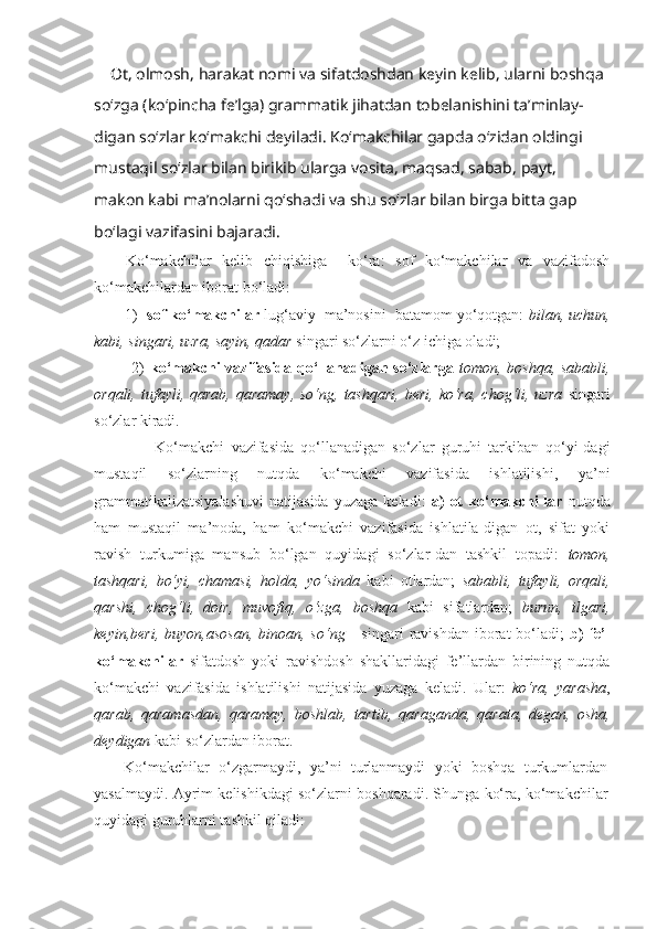      Ot ,  olmosh ,  harakat   nomi   va   sifatdoshdan   keyin   kelib ,  ularni   boshqa  
so ‘ zga  ( ko ‘ pincha   fe ’ lga )  grammatik   jihatdan   tobelanishini   ta ’ minlay -
digan   so ‘ zlar   ko ‘ makchi   deyiladi .  Ko ‘ makchilar   gapda   o ‘ zidan   oldingi  
mustaqil   so ‘ zlar   bilan   birikib   ularga   vosita ,  maqsad ,  sabab ,  payt , 
makon   kabi   ma ’ nolarni   qo ‘ shadi   va   shu   so ‘ zlar   bilan   birga   bitta   gap  
bo ‘ lagi   vazifasini   bajaradi . 
      Ko‘makchilar   kelib   chiqishiga     ko‘ra:   sof   ko‘makchilar   va   vazifadosh
ko‘makchilardan iborat bo‘ladi: 
       1)   sof ko‘makchilar  lug‘aviy  ma’nosini  batamom yo‘qotgan:  bilan, uchun,
kabi, singari, uzra, sayin, qadar  singari so‘zlarni o‘z ichiga oladi; 
             2)   ko‘makchi vazifasida qo‘llanadigan so‘zlarga   tomon, boshqa, sababli,
orqali,  tufayli,  qarab,  qaramay,  so‘ng,  tashqari,  beri,  ko‘ra,  chog‘li, uzra   singari
so‘zlar kiradi. 
                  Ko‘makchi   vazifasida   qo‘llanadigan   so‘zlar   guruhi   tarkiban   qo‘yi-dagi
mustaqil   so‘zlarning   nutqda   ko‘makchi   vazifasida   ishlatilishi,   ya’ni
grammatikalizatsiyalashuvi   natijasida   yuzaga   keladi:   a)   ot   ko‘makchi-lar   nutqda
ham   mustaqil   ma’noda,   ham   ko‘makchi   vazifasida   ishlatila-digan   ot,   sifat   yoki
ravish   turkumiga   mansub   bo‘lgan   quyidagi   so‘zlar-dan   tashkil   topadi:   tomon,
tashqari,   bo‘yi,   chamasi,   holda,   yo‘sinda   kabi   otlardan;   sababli,   tufayli,   orqali,
qarshi,   chog‘li,   doir,   muvofiq,   o‘zga,   boshqa   kabi   sifatlardan;   burun,   ilgari,
keyin,beri,  buyon,asosan,   binoan, so‘ng      singari   ravishdan  iborat   bo‘ladi;   b)   fe’l
ko‘makchilar   sifatdosh   yoki   ravishdosh   shakllaridagi   fe’llardan   birining   nutqda
ko‘makchi   vazifasida   ishlatilishi   natijasida   yuzaga   keladi.   Ular:   ko‘ra,   yarasha ,
qarab,   qaramasdan,   qaramay,   boshlab,   tartib,   qaraganda,   qarata,   degan,   osha,
deydigan  kabi so‘zlardan iborat.
Ko‘makchilar   o‘zgarmaydi,   ya’ni   turlanmaydi   yoki   boshqa   turkumlardan
yasalmaydi. Ayrim kelishikdagi so‘zlarni boshqaradi. Shunga ko‘ra, ko‘makchilar
quyidagi guruhlarni tashkil qiladi: 