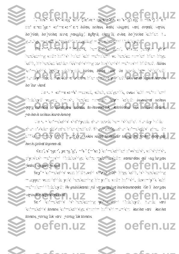 1.   Bosh   kelishikdagi   so‘z   (ba’zan   qaratqich   kelishigidagi   olmosh)   bilan
qo‘llanadigan   ko‘makchilar:   bilan,   uchun,   kabi,   singari,   sari,   orqali,   sayin,
bo‘ylab,   bo‘yicha,   uzra,   yanglig‘,   tufayli,   chog‘li,   osha,   bo‘yicha   kabilar.   Bu
guruhga mansub ko‘makchilar quyidagi munosabatlarini ifodalaydi: 
Bilan   ko‘makchisi   birgalik,   hamkorlik,   qurol,   vosita,   jarayon   yoki
harakatning   sodir   bo‘lish   holati   kabi   ma’nolarni   va   harakat   nomlari   bilan   birga
kelib, bir harakat ketidan ikkinchisining tez boshlanishi ma’nosini bildiradi.   Bilan
ko‘makchisi   badiiy   adabiyotda   birlan,   birla,   -ila,   -la   tarzda   ham   ishlatiladi.
Bunday holda u o‘zakdan chiziqcha bilan ajratilib yoziladi:  Sen-la ko‘nglim har on
bo‘lur shod .  
                Uchun   ko‘makchisi   maqsad,   sabab,   atalganlik,   evaz   kabi   ma’no-larni
ifodalaydi   va   ot,   olmosh,   harakat   nomidan   keyin   keladi:   insoniyat   uchun
qayg‘rurmoq,   o‘qimagani   uchun   tushunmaslik,   kitoblarni   sen   uchun   oldim.
yashash uchun kurashmoq. 
            Uchun   ko‘makchisi   she’riyatda   chun   tarzda   ham   ishlatilai.   Bunday   holda   -
chun o‘zkdan chiziqcha bilan ajratiladi. Shuningdek,   uchun   ko‘makchisi -gina, -dir
affikslarini   ham   olishi   mumkin:   Lekin   nima   uchundir   uning   bu   yovuz   maqsadi
hech ijobat topmasdi.             
           Kabi, singari, yanglig‘, misli (misol)  ko‘makchilari o‘xshatish, solishtirish,
qiyoslash   ma’nosini   ifodalashiga   ko‘ra   ma’nodoshdir:   xamirdan   qil   sug‘urgan
(kabi) singari yengil. 
Sayin   ko‘makchisi   vaqt bildiruvchi so‘zlar bilan birga kelib, ish-harakatning
muayyan   vaqt   ichida   yoki   harakatning   bir   yo‘la   sodir   bo‘lishi,   davomiylik   kabi
ma’nolarni ifodalaydi:   Respublikamiz yil sayin gulga burkanmoqda.   Do‘l   borgan
sayin kuchaymoqda edi.
Sari   ko‘makchisi   ish-harakatning   yo‘nalishini   ifodalaydi.   Bunda   sari
ko‘makchisi   tomon   ko‘makchisiga sinonim bo‘ lishi mumkin:    kucha sari   -   kucha
tomon, yorug‘lik sari  -  yorug‘lik tomon. 