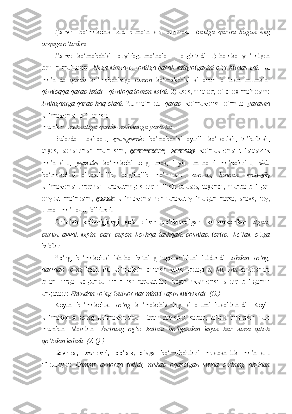 Qarshi   ko‘makchisi   zidlik   ma’nosini   bildiradi:   Baxtga   qarshi   bugun   eng
orqaga o‘tirdim.  
Qarab   ko‘makchisi     quyidagi   ma’nolarni     anglatadi:   1)   harakat   yo‘nalgan
tomon ma’nosini:   Nega kimsasiz sohilga qarab ketayotganini o‘zi bilmas edi.   Bu
ma’noda   qarab   ko‘makchisiga   tomon   ko‘makchisi   sinonim   bo‘lishi   mumkin:
qishloqqa qarab ketdi  -  qishloqa tomon ketdi.  2) asos, miqdor, o‘lchov ma’nosini:
Ishlaganiga qarab haq oladi.   Bu ma’noda    qarab    ko‘makchisi   o‘rnida    yarasha
ko‘makchisi  qo‘llanishi
mumkin:  mehnatiga qarab-   mehnatiga yarasha. 
Bulardan   tashqari,   qaraganda   ko’makchisi   ayirib   ko‘rsatish,   ta’kidlash,
qiyos,   solishtirish   ma’nosini;   qaramasdan,   qaramay   ko‘mak-chisi   to‘siqsizlik
ma’nosini;   yarasha   ko‘makchi   teng,   mos,   loyiq,   monand   ma’nolarini;   doir
ko‘makchisi   aloqadorlik,   bog‘liqlik   ma’no-sini,   asosan,   binoan;   muvofiq
ko‘makchisi   biror   ish-harakatning   sodir   bo‘lishida   asos,   tayanch,   manba   bo‘lgan
obyekt   ma’nosini,   qarata   ko‘makchisi   ish-harakat   yo‘nalgan   narsa,   shaxs,   joy,
tomon ma’nosini bildiradi. 
Chiqish   kelishigidagi   so‘z   bilan   qo‘llanadigan   ko‘makchilar :   ilgari,
burun, avval, keyin, bari, buyon, boshqa, tashqari, boshlab, tortib,   bo‘lak, o‘zga
kabilar.
So‘ng   ko‘makchisi   ish-harakatning   tugallanishini   bildiradi:   ishdan   so‘ng,
darsdan   so‘ng   kabi.   Bu   ko‘makchi   chiqish   kelishigidagi   u,   bu,   shu   olmoshlari
bilan   birga   kelganda   biror   ish-harakatdan   keyin   ikkinchisi   sodir   bo‘lganini
anglatadi:  Shundan so‘ng Gulnor har minut sayin kulaverdi. (O.) 
Keyin   ko‘makchisi   so‘ng   ko‘makchisining   sinonimi   hisoblanadi.   Keyin
ko‘makchisi   so‘ng   ko‘makchisidan   farqli   ravishda   sabab,   ta’kid   bildirishi   ham
mumkin.   Masalan:   Yurtning   og‘zi   kattasi   bo‘lgandan   keyin   har   nima   qilish
qo‘lidan keladi. (A.Q.) 
Boshqa,   tashqari,   bo‘lak,   o‘zga   ko‘makchilari   mustasnolik   ma’nosini
ifodalaydi:   Kampir   anhorga   tikildi,   nishab   oqayotgan   suvda   o‘zining   aksidan 