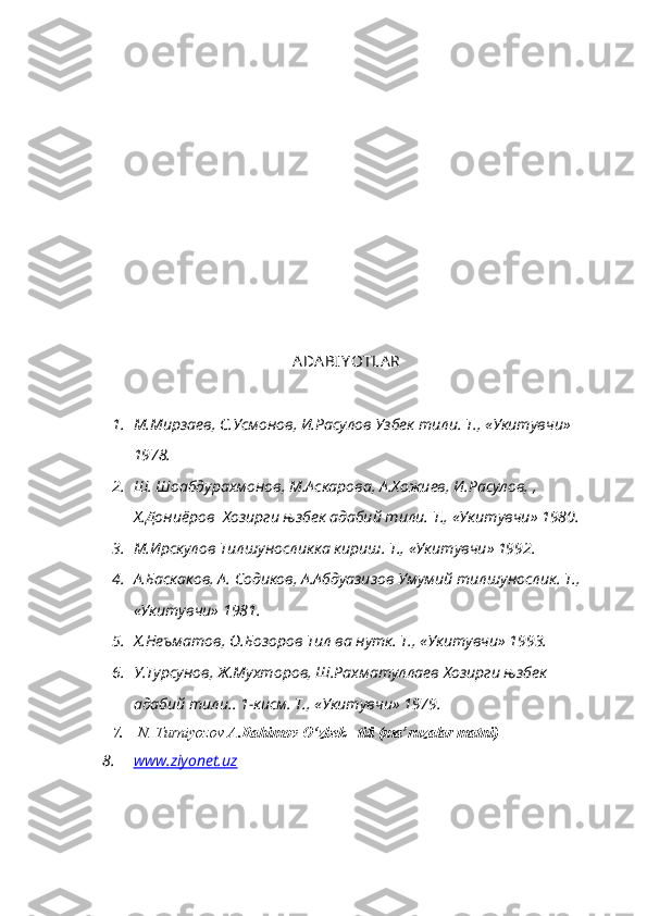 ADA BIY OTLA R
1. М.Мирзаев, С.Усмонов, И.Расулов Узбек тили. Т., «Укитувчи» 
1978.
2. Ш. Шоабдурахмонов, М.Аскарова, А.Хожиев, И.Расулов, , 
Х.Дониёров  Хозирги њзбек адабий тили. Т ., « Укитувчи » 1980.
3. М.Ирскулов Тилшуносликка кириш. Т., «Укитувчи» 1992.
4. А.Баскаков, А. Содиков, А.Абдуазизов Умумий тилшунослик. Т., 
«Укитувчи» 1981.
5. Х.Неъматов, О.Бозоров Тил ва нутк. Т., «Укитувчи» 1993.
6. У.Турсунов, Ж.Мухторов, Ш.Рахматуллаев Хозирги њзбек 
адабий тили.. 1-кисм. Т., «Укитувчи» 1979.
7.   N. Turniyozov  A.Rahimov  O‘zbek   tili (ma’ruzalar matni)
8. www.ziyonet.uz    