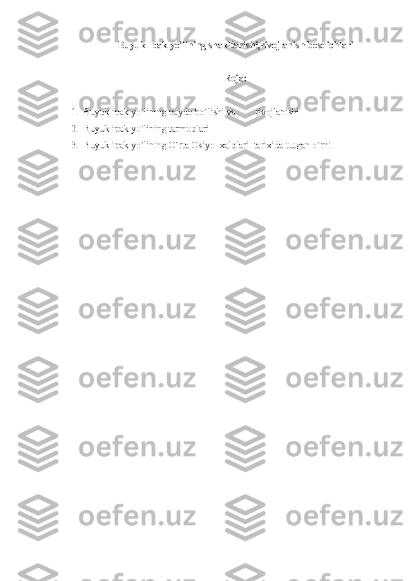 Buyuk Ipak yo’lining shakllanishi,rivojlanish bosqichlari
Reja:
1. Buyuk ipak yo`lining paydo bo`lishi va        rivojlanishi
2. Buyuk ipak yo`lining tarmoqlari
3. Buyuk ipak yo`lining O`rta Osiyo    xalqlari  tarixida tutgan o`rni. 