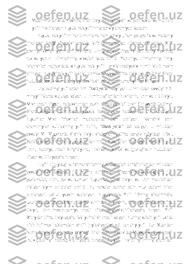 Vatanimiz tarixida Yevropa bilan Osiyoni bog’lovchi xalqaro savdo va muloqot
yo’li hisoblangan Buyuk Ipak yo’lining tarixiy ahamiyati kattadir.
Buyuk Ipak yo’lini har tomonlama ham tarixiy , ham geografik va madaniy
jihatlarini   ilmiy   o’rganish   amalda   ko’plab   mamlakat   olimlari   tomonidan   XIX
arsning ikkinchi yarmidan  boshlandi. Uning tarixini o’rganishda G’arbiy Yevropa,
rus   va   yapon     olimlarining   xissalari   katta   bo’ldi.   Yaponiya   olimlarining   ilmiy
izlanishlari   natijasidada   «Buyuk   Ipak   yo’li     ensiklopediyasi»   nomli   kitob   nashr
qilingan. Buyuk ipak yo’li tashkil topmasdan avval O’rta Osiyo va Qadimgi Sharq
hududida savdo va madaniy ayirboshlash uchun turli-tuman yo’llar bo’lgan. 
Eng qadimgi yo’llardan biri   “La’l yo’li”   deyilgan.   U miloddan avvalgi 3-2-
mingyilliklarda vujudga kelgan. U Pomir tog’laridan boshlanib, Eron va old Osiyo,
Misr   orqali   o’tgan.   Badaxshondan   qazib   olinadigan   la’l   toshi   (lojuvard)   Qadimgi
Sharq   zargarlari   tomonidan   yuksak   baholangan.   Badaxshon   la’li   ishlatilgan
buyumlar   Misr   fir’avnlari   maqbalaridan   ham   topilgan.   Ikkinchisi   eron
ahamoniylari   sulolasining   yo’li   bo'lib,   “Shoh   yo’li”   deb   atalgan.   U   miloddan
avvalgi   VI-IV   asrlarda   Kichik   Osiyo   shaharlarini,   O’rta   dengiz   bo’yidagi   Efes   ,
Sardi  shaharlarini  Eron  poytaxtlaridan  biri  –  Suza   bilan   bog’lagan.  Yana   bir  yo’l
Eron,   Baqtriya   orqali   So’g’diyona,   Toshkent     vohasi   va   Qozog’iston   hududidan
o’tgan va Oltoygacha borgan. 
Tog’li Oltoydagi ko’chmanchilarning zodagonlari qo’rg’onlaridan miloddan
avvalgi   V-IV   asrlarga   oid   Paziriq   qo’rg’onini   o’rganishda   kigiz   gilam,   jun
gazlamalar,   oltin,   jez   va   kumush   buyumlar,   O’rta   Osiyo   va   Eron   matolaridan
tikilgan   kiyim   qoldiqlari   topildi.   Bu   narsalar   qabrlar   qalin   muz   qatlami   bilan
qoplangani   uchun   yaxshi   saqlangan.   Buyuk   Ipak   Yo'li   12ming   chaqirimcha
uzunlikda   bo’lgan.   U   sariq   dengiz   sohilidan   boshlanib,   Sharqiy   Turkiston,   O’rta
Osiyo,   Eron   mesopotamiya   orqali   o’rta   dengiz   sohillarigacha   borgan.   Yo’l
Xitoydan O’rta Osiyogacha ikki yo’nalish orqali kelgan. Buning sababi yo’l ustida
o’tib   bo’lmas   Taklamakon   cho’li   joylashganligi   edi.   Janubiy   yo’l   Dun   Xuandan
Norin daryosining janubiy qirg’og’I bilan Pomir platosidan Vakxon vodiysi orqali
Balx   (qadimgi   Baqtra)   shahrigacha   borgan.   Bu   yo’l   Toshqo’rg’onning   g’arbidan 