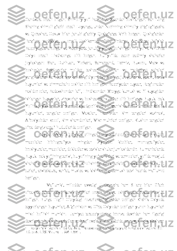 Gandxara  orqali   o’tgan.   Shimoliy   yo’l   ham   Dun   Xuandan   boshlangan.   San   Long
Shaning shimoli-g’arbi orqali Loyanga, undan Norinning shimoliy qirg’og’igacha
va   Qorashar,   Oqsuv   bilan   janubi-g’arbiy   Qoshg’arga   kirib   borgan.   Qoshg’ardan
Farg’ona   vodiysiga,   u   orqali   Toshkemtga   o’tib,   Sirdaryo,   Amudaryo   bo’ylab
Baqtriyagacha borgan va Baqtriyada janubiy yo’lga qo’shilgan. 1
   2-yo’nalish O'rta
Osiyo   orqali   Hisdistonga   olib   borgan.   Bu   yo’lda   qator   qadimiy   shaharlar
joylashgan:   Sian,   Dunhuan,   Yorkent,   Samarqand,   Termiz,   Buxoro,   Marv   va
boshqalar.   Savdogarlar   moldan   tashqari   turli   fan   va   madaniyat   sohalari
yangiliklarini ham keltirganlar. So’g’diyonadan Xitoyga jun gazlama, gilam, bezak
buyumlari  va qimmatbaho toshlar  olib borilgan. Baqtriyadan tuyaar, Farg’onadan
nasldor   otlar,   Badaxshondan   la’l,   Hindistondan   Xitoyga   kumush   va   fil   suyagidan
ishlangan   buyumlar,   ziravorlar   va   boshqa   mahsulotlar   olib   borilgan.   Buyuk   Ipak
Yo'lida joylashgan me’morchilik yodgorliklarini o’rganishda turli hunarmandchilik
buyumlari,   tangalar   topilgan.   Masalan,   Termizdan   Rim   tangalari   xazinasi,
Afrosiyobdan   spool,   Rim   shamdonlari,   Misr   muhrlari   topilgan.   Kushon   tangalari
o’rta dengiz atrofi hududlarida topilgan. 
Buyuk Ipak yo’li bo’yicha qilingan ilmiy tadqiqot ishlari hamda ommabop
maqolalar   bibliografiyasI   mingdan   ziyoddir:   kitoblar,   monografiyalar,
broshyuralar, maqolalar, dokladlar va tezislar shular jumlasidandir. Bu manbalarda
Buyuk Ipak yo’lining tarixi, bu yo’lning yo’nalishlari va tarmoqlari, yo’lda mavjud
shaharlar   haqida   xarakteristika,   aholisining   etnik   tarkibi,     savdodagi   mahsulot
turlari,   arxitektura,   san’at,   musiqa   va   kishilarning   turmush   tarzi   haqida   ma’lumot
berilgan.
Ma’lumki,   miloddan   avvalgi   II   asrgacha   ham   SHarq   bilan   G’arb
o’rtasida   O’rta   Osiyo   karvon   yo’llari   orqali   amalga   oshirilgan   aloqalar   mavjud
bo’lgan.   Bunga   Tog’li   Oltoydagi   Pozariq   qo’rg’onidan   topilgan   Kichik   Osiyoda
tayyorlangan buyumlar, Afg’oniston va O’rta Osiyodan topilgan yunon buyumlari
misol   bo’lishi   mumkin.     Jamiyat   taraqqiyotining   bronza   davridan   ham   ilgarigi
davrlardan boshlab xududlaroro bog’lovchi vosita sifatida unga xos ixtisoslashgan
1
  History of civilizations of  Central Asia .  The development of sedentary and nomadic civilizations: 700 
B.C. to A.D. 250 Volume II.1996  P. 236  . 