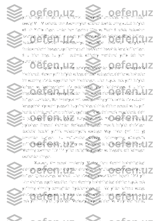 yo’llar   paydo   bo’lganligini   ko’ramiz.   Tarixiy   ma’lumotlarga   ko’ra   miloddan
avvalgi VI- IV asrlarda Eron Axamoniylari saltanati davrida uning xududi bo’ylab
«SHoh   Yo’li»   o’tgan.   Undan   ham   ilgariroq   O’rta   va   Yaqin   SHarkda   Badaxshon
lazuritiga   bo’lgan   ehtiyoj     «Lazurit   yo’li»ning   vujudga   kelishiga   sabab   bo’lgan.
Badaxshon   lazuritlari   Mesopatamiya   va   Misr   podsholari   saroylarini,
ibodatxonalarini bezagan, ayollarning turli bezaklarini bezashda keng ko’llanilgan.
SHu   bilan   birga   bu   yo’l     qadimda   «G’arbiy   meridional   yo’l»   deb   ham
yuritilgan.edi.
Buyuk   Ipak   yo’lining   tarixiy   an’analaridan   yana   biri   bu   sayyohlik
hisoblanadi. Karvon yo’li bo’ylab safarga chiqqan sadogarlar, elchilar va boshqalar
bir   vaqtning   o’zida   sayyohlar   ham   hisoblangan.   Ular   Buyuk   Ipak   yo’li   bo’ylab
ko’rgan   va   kechirganlarini   o’z   esdaliklarida   yozib   koldirishgan.   SHu   bilan
birgalikda   bu   yo’lga   siyosiy   jihatdan   ham   xukmdorlarning   qiziqishlari   baland
bo’lgan. Jumladan, Xan imperiyasi mil. avvalgi I ming yillik oxirida o’z xududini
kengaytirish siyosatini yurgazib bu yo’nalishga alohida e’tibor qaratadi va bu yo’l
haqida   alohida   ma’lumot   to’plash,   ayg’oqchilik   va   diplomatik   masalalarda   elchi
CHjan   Szyanni   yuboradi.   Ammo   Suriyadagi   O’rta   Yer   dengizining   sharqida
joylashgan   Gierapol   shahridan   Serikagacha   bo’lgan   masofa   bo’ylab   cho’zilgan
dastlabki   batafsil   yo’llik   makedoniyalik   savdogar   May   Tisian   (mil   100   y)
tomonidan   tuzilgan.   Bu   ma’lumotlar   Klavdiy   Ptolomeyning   «Geografik
qo’llanmasi»da   saqlangan.   Ptolomey   esa   o’z   navbatida   bu   ma’lumotlarni   tarixchi
Marining   taxminan   107-114   yillar   oralig’ida   yozilgan   va   bizgacha   еtib   kelmagan
asarlaridan olingan.
Xususan,   Rim   papasi   Innokentiy   IV   ning   Plano   Karpini   boshchiligidagi
elchilari Fransiyaning Lion shahridan chiqishib, mo’g’ullar davlatining bosh shahri
bo’lgan   Qoraqurumga   kelishadi.   Ular   o’z   elchilik   vazifalarini   bajarib   1247   yili
Lion shahriga qaytib ketadilar. Plano Karpiniy boshchiligidagi elchilar Buyuk Ipak
yo’lining   shimoliy   tarmog’idan   foydalanishgan   edi.   Ikki   yildan   ko’proq   vaqtga
cho’zilgan   bu   sayyoxat   tafsilotlari   aks   etgan   xisobot   orqali   еvropaliklar   Buyuk
Ipak   yo’li     bo’ylab   joylashgan   Markaziy   Osiyo   xalqlari   va   xitoyliklar   haqida, 