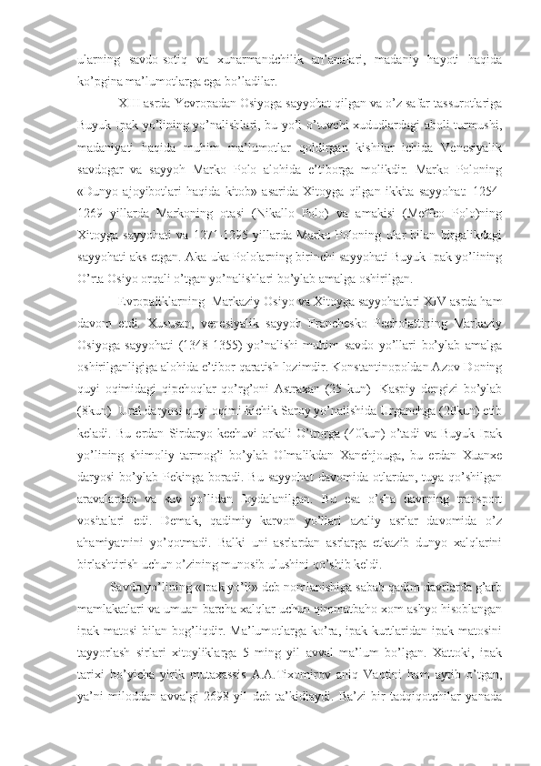 ularning   savdo-sotiq   va   xunarmandchilik   an’analari,   madaniy   hayoti   haqida
ko’pgina ma’lumotlarga ega bo’ladilar.
XIII asrda Yevropadan Osiyoga sayyohat qilgan va o’z safar tassurotlariga
Buyuk Ipak yo’lining yo’nalishlari, bu yo’l o’tuvchi xududlardagi aholi turmushi,
madaniyati   haqida   muhim   ma’lumotlar   qoldirgan   kishilar   ichida   Venesiyalik
savdogar   va   sayyoh   Marko   Polo   alohida   e’tiborga   molikdir.   Marko   Poloning
«Dunyo   ajoyibotlari   haqida   kitob»   asarida   Xitoyga   qilgan   ikkita   sayyohat:   1254-
1269   yillarda   Markoning   otasi   (Nikallo   Polo)   va   amakisi   (Meffeo   Polo)ning
Xitoyga   sayyohati   va   1271-1295   yillarda   Marko   Poloning   ular   bilan   birgalikdagi
sayyohati aks etgan. Aka-uka Pololarning birinchi sayyohati Buyuk Ipak yo’lining
O’rta Osiyo orqali o’tgan yo’nalishlari bo’ylab amalga oshirilgan.
Evropaliklarning  Markaziy Osiyo va Xitoyga sayyohatlari XIV asrda ham
davom   etdi.   Xususan,   venesiyalik   sayyoh   Franchesko   Pecholattining   Markaziy
Osiyoga   sayyohati   (1348-1355)   yo’nalishi   muhim   savdo   yo’llari   bo’ylab   amalga
oshirilganligiga alohida e’tibor qaratish lozimdir. Konstantinopoldan Azov-Doning
quyi   oqimidagi   qipchoqlar   qo’rg’oni   Astraxan   (25   kun)-   Kaspiy   dengizi   bo’ylab
(8kun)- Ural daryosi quyi oqimi-kichik Saroy yo’nalishida Urganchga (20kun) еtib
keladi.   Bu   еrdan   Sirdaryo   kechuvi   orkali   O’trorga   (40kun)   o’tadi   va   Buyuk   Ipak
yo’lining   shimoliy   tarmog’i   bo’ylab   Olmalikdan   Xanchjouga,   bu   еrdan   Xuanxe
daryosi   bo’ylab   Pekinga  boradi.  Bu   sayyohat   davomida  otlardan,  tuya   qo’shilgan
aravalardan   va   suv   yo’lidan   foydalanilgan.   Bu   esa   o’sha   davrning   transport
vositalari   edi.   Demak,   qadimiy   karvon   yo’llari   azaliy   asrlar   davomida   o’z
ahamiyatnini   yo’qotmadi.   Balki   uni   asrlardan   asrlarga   еtkazib   dunyo   xalqlarini
birlashtirish uchun o’zining munosib ulushini qo’shib keldi.
Savdo yo’lining «Ipak yo’li» deb nomlanishiga sabab qadim davrlarda g’arb
mamlakatlari va umuan barcha xalqlar uchun qimmatbaho xom ashyo hisoblangan
ipak matosi  bilan bog’liqdir. Ma’lumotlarga ko’ra, ipak kurtlaridan ipak matosini
tayyorlash   sirlari   xitoyliklarga   5   ming   yil   avval   ma’lum   bo’lgan.   Xattoki,   ipak
tarixi   bo’yicha   yirik   mutaxassis   A.A.Tixomirov   aniq   Vaqtini   ham   aytib   o’tgan,
ya’ni   miloddan   avvalgi   2698   yil   deb   ta’kidlaydi.   Ba’zi   bir   tadqiqotchilar   yanada 