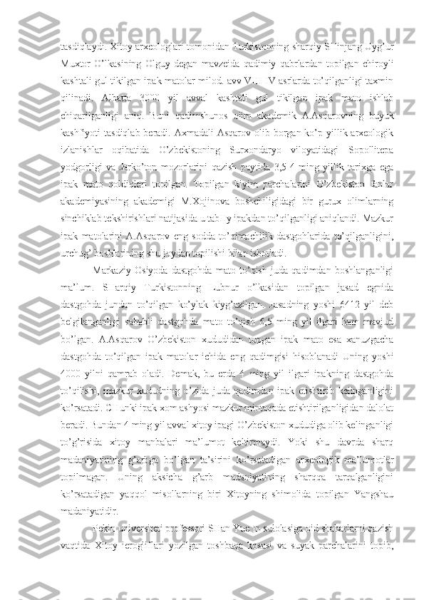 tasdiqlaydi. Xitoy arxeologlari tomonidan Turkistonning sharqiy SHinjang Uyg’ur
Muxtor   O’lkasining   Olguy   degan   mavzeida   qadimiy   qabrlardan   topilgan   chiroyli
kashtali gul tikilgan ipak matolar milod. avv VIII-IV asrlarda to’qilganligi taxmin
qilinadi.   Albatta   3000   yil   avval   kashtali   gul   tikilgan   ipak   mato   ishlab
chiqarilganligi   aniq.   Buni   qadimshunos   olim   akademik   A.Asqarovning   buyuk
kashfiyoti  tasdiqlab beradi. Axmadali  Asqarov  olib borgan ko’p yillik arxeologik
izlanishlar   oqibatida   O’zbekistoning   Surxondaryo   viloyatidagi   Sopollitepa
yodgorligi   va   Jarko’ton   mozorlarini   qazish   paytida   3,5-4   ming   yillik   tarixga   ega
ipak   mato   qoldiqlari   topilgan.   Topilgan   kiyim   parchalarini   O’zbekiston   fanlar
akademiyasining   akademigi   M.Xojinova   boshchiligidagi   bir   gurux   olimlarning
sinchiklab tekshirishlari natijasida u tabIIy ipakdan to’qilganligi aniqlandi. Mazkur
ipak   matolarini   A.Asqarov   eng   sodda   to’qimachilik   dastgohlarida   to’qilganligini,
urchug’ boshlarining shu joydan topilishi bilan isbotladi.
Markaziy   Osiyoda   dastgohda   mato   to’qish   juda   qadimdan   boshlanganligi
ma’lum.   SHarqiy   Turkistonning   Lubnur   o’lkasidan   topilgan   jasad   egnida
dastgohda   jundan   to’qilgan   ko’ylak   kiyg’azilgan.   Jasadning   yoshi   6412   yil   deb
belgilanganligi   sababli   dastgohda   mato   to’qish   6,5   ming   yil   ilgari   ham   mavjud
bo’lgan.   A.Asqarov   O’zbekiston   xududidan   topgan   ipak   mato   esa   xanuzgacha
dastgohda   to’qilgan   ipak   matolar   ichida   eng   qadimgisi   hisoblanadi   Uning   yoshi
4000   yilni   qamrab   oladi.   Demak,   bu   еrda   4   ming   yil   ilgari   ipakning   dastgohda
to’qilishi,   mazkur   xududning   o’zida   juda   qadimdan   ipak   еtishtirib   kelinganligini
ko’rsatadi. CHunki ipak xom ashyosi mazkur mintaqada еtishtirilganligidan dalolat
beradi. Bundan 4 ming yil avval xitoy ipagi O’zbekiston xududiga olib kelinganligi
to’g’risida   xitoy   manbalari   ma’lumot   keltirmaydi.   Yoki   shu   davrda   sharq
madaniyatining   g’arbga   bo’lgan   ta’sirini   ko’rsatadigan   arxeologik   ma’lumotlar
topilmagan.   Uning   aksicha   g’arb   madaniyatining   sharqqa   tarqalganligini
ko’rsatadigan   yaqqol   misollarning   biri   Xitoyning   shimolida   topilgan   Yangshau
madaniyatidir.
Pekin universiteti professori SHan Yue In sulolasiga oid shaharlarni qazish
vaqtida   Xitoy   ierogliflari   yozilgan   toshbaqa   kosasi   va   suyak   parchalarini   topib, 