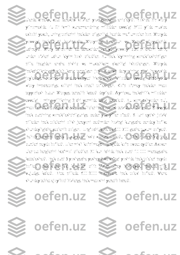 ularda   «ipak»,   «tut   daraxti»   so’zlari   yozilganligini   aniqlaydi.   Boshqa   bir   xitoy
yilnomasida   Fu   Gi   ismli   xunarmandning   miloddan   avvalgi   3400   yilda   musiqa
asbobi   yasab,   uning   torlarini   ipakdan   qilganligi   haqida   ma’lumotlar   bor.   Xitoyda
yovvoyi   ipak   qurti   hozirgacha   Xitoyning   SHandun   va   Xanan   viloyatlarida
uchraydi.   Xitoy   dehqonlari   tut   daraxtidan   har   yili   yovvoyi   qurt   pillalarini   terib,
undan   o’zlari   uchun   kiyim-bosh   qiladilar.   Bu   ipak   kiyimning   xonakilashtirilgan
pilla   ipagidan   ancha   pishiq   va   mustahkam   ekanligi   isbotlangan.   Xitoyda
ipakchilikning   dastlab   keng   tarqalgan   joyi   Xuanxe   daryosining   quyi   havzasida
joylashgan   hozirgi   SHandun   viloyati   hisoblanadi.   Miloddan   avvalgi   2255   yilda
xitoy   imperatoriga   soliqni   ipak   orqali   to’lashgan.   Ko’p   o’tmay   ipakdan   mato
tayyorlash   butun   Xitoyga   tarqalib   ketadi   deyiladi.   Ayniqsa,   ipakchilik   miloddan
avvalgi   I   ming   yillikning   2-chi   yarmida   keng   tarqaladi.   Bu   xom   ashyodan   pul,
mato ishlab chiqarganlar hamda soliqlar ipak matosi  tarzida undirilgan.   Yovvoyi
ipak   qurtining   xonakilashtirilguniga   qadar   yuz   yillar   o’tadi.   SHuni   aytish   joizki
pilladan   ipak   tolalarini   olish   jarayoni   qadimdan   hozirgi   kungacha   qanday   bo’lsa
shundayligicha saqlanib qolgan.   Urg’ochi kapalak 600-700 gacha tuxum qo’yadi.
Bahorning aprel oyida   tuxumlarni issiq xonaga olinadi, 10-12 kundan so’ng ipak
qurtlari paydo bo’ladi. Ular misli ko’rilmagan darajada ko’p ovqat еydilar. Asosan
ular   tut   barglarini   iste’mol   qiladilar.   30   kun   ichida   ipak   qurti   10   000   martagacha
kattalashadi. Ipak qurti 5 yoshgacha yashaydi va so’ngi yoshida ipak tolalari paydo
bo’ladi.   Ipak   qurti   ikki   kavatdan   qilib   o’ziga   o’ray   boshlaydi,   natijada   pilla
vujudga   keladi.   Bitta   pillada   600-2000   metrgacha   ipak   tolasi   bo’ladi.   Mana
shunday tabiat ajoyiboti bizlarga ipak matosini yaratib beradi. 