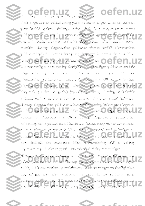 Eruptiv yulduzlar: yangi va o’ta yangi yulduzlar 
Fizik   o‘zgaruvchan   yulduzlarning   yuqorida   bayon   etilgan   turlaridan   tashqari
yana   kechki   spektral   sinflarga   tegishli   juda   ko‘p   o‘zgaruvchan   gigant
yulduzlar   mavjud . Bu yulduzlar ravshanligining o‘zgarishi qat’iy davriylikka
ega   bo‘lmasada,   ularning   ravshanlik   o‘zgarishida   ma’lum   tartibni   sezish
mumkin.   Bunday   o‘zgaruvchan   yulduzlar   q isman   tartibli   o‘ zgaruvchan
yulduzlar deyiladi. Ularning davriyligi juda yaqqol ko‘rinmasada, bu yulduz -
lardan deyarli har birining biror o‘rtacha davri bo‘ladi.
O‘z  ravshanligini  hech  qanday  davriyliksiz  o‘zgartadigan  yulduzlar   tartibsiz
o‘ zgaruvchan   yulduzlar   yoki   eruptiv   yulduzlar   deyiladi.   Tartibsiz
o‘zgaruvchan   yulduzlarga,   masalan,   Aravakashning   RW   yulduzi   tipidagi
o‘zgaruvchan   yulduzlar   kiradi.   Ularning   spektral   sinflari   ancha   keng
chegarada   (O   dan   M   gacha)   joylashgan;   odatda,   ularning   spektrlarida
vodorod   va   boshqa   elementlarning   nurlanish   chiziqlari   yorug‘   ko‘rinadi.
Bunday   o‘zgaruvchan   yulduzlar   uchun   ravshanlikning   ba’zan   tez   o‘zgarishi
va   bu   o‘zgarishning   vaqti-vaqti   bilan   deyarli   davriy   holatga   o‘tib   turishi
xarakterlidir.   Aravakash ning   RW   si   tipidagi   o‘zgaruvchan   yulduzlardan
ko‘pchiligi kar lik yulduzlardir.  Odatda   ular   fazoda   chang   va   gaz   tumanliklari
bilan   bog‘langan   gruppalar   shaklida   uchraydi .   Spektral   sinfi   G   bo‘lgan   bu
tipdagi   o‘zgaruvchanlarni   ko‘pincha   Savrning   T   si   tipidagi   o‘zgaruvchanlar
ham   deyiladi;   shu   munosabat   bilan   Aravakashning   RW   si   tipidagi
o‘garuvchan yulduzlar gruppasi T assotsiatsiyalari degan nom olgan.
Ahyon-ahyonda   osmonda   charaqlab   nur   sochuvchi   yulduzlar   ko‘rinadi;   ular
ba’zan   juda   ravshan   bo‘ladi.   Bunday   yulduz   hamma   vaqt   to‘satdan   paydo
bo‘lib, 1-2 kunda ravshanligi maksimumga etadi va so‘ngra ravshanligi oldin
tez,   so‘ngra   sekin-sekin   xiralasha   boshlaydi.   Bunday   yulduzlar   yangi
yulduzlar   deb   yuritiladi.   XX   asrda   bizning   Galaktikamizda   quyidagi   yulduz
turkumlarida: 1901 yili Persey, 1918 yili Burgut, 1925 yili Rassom va 1934 