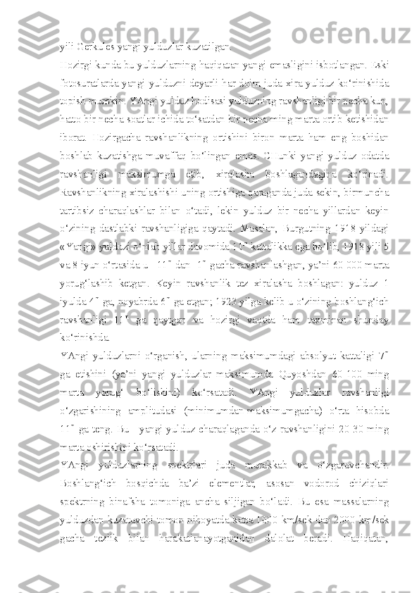 yili Gerkules yangi yulduzlar kuzatilgan.
Hozirgi   kunda   bu   yulduzlarning   haqiqatan   yangi   emasligini   isbotlangan . Eski
fotosuratlarda yangi yulduzni deyarli har doim juda xira yulduz ko‘rinishida
topish mumkin. YAngi yulduz hodisasi yulduzning ravshanligi bir necha kun,
hatto bir necha soatlar ichida to‘satdan bir necha ming marta ortib ketishidan
iborat.   Hozirgacha   ravshanlikning   ortishini   biron   marta   ham   eng   boshidan
boshlab   kuzatishga   muvaffaq   bo‘lingan   emas .   CHunki   yangi   yulduz   odatda
ravshanligi   maksimumga   etib,   xiralasha   boshlagandagina   ko‘rinadi.
Ravshanlikning xiralashishi uning ortishiga qaraganda juda sekin, birmuncha
tartibsiz   charaqlashlar   bilan   o‘tadi,   lekin   yulduz   bir   necha   yillardan   keyin
o‘zining   dastlabki   ravshanligiga   qaytadi.   Masalan,   Burgutning   1918   yildagi
«Yangi» yulduzi o‘nlab yillar davomida 11 m
 kattalikka ega bo‘lib, 1918 yili 5
va 8 iyun o‘rtasida u  +11 m
 d an -1 m
 gacha ravshanlashgan, ya’ni 60 000 marta
yorug‘lashib   ketgan.   Keyin   ravshanlik   tez   xiralasha   boshlagan:   yulduz   1
iyulda 4 m
 ga, noyabrda 6 m
 ga etgan; 1923 yilga kelib u o‘zining boshlang‘ich
ravshanligi   11 m
  ga   qaytgan   va   hozirgi   vaqtda   ham   taxminan   shunday
ko‘rinishda.
YAngi   yulduzlarni   o‘rganish,   ularning   maksimumdagi   absolyut   kattaligi   7 m
ga   etishini   (ya’ni   yangi   yulduzlar   maksimumda   Quyoshdan   60-100   ming
marta   yorug‘   bo‘lishini)   ko‘rsatadi.   YAngi   yul duzlar   ravshanligi
o‘zgarishining   amplitudasi   (minimumdan-maksimumgacha)   o‘rta   hisobda
11 m
  ga teng. Bu - yangi yulduz charaqlaganda o‘z ravshanligini 20-30 ming
marta oshirishini ko‘rsatadi.
YAngi   yulduzlarning   spektrlari   juda   murakkab   va   o‘zgaruvchandir.
Boshlang‘ich   bosqichda   ba’zi   elementlar,   asosan   vodorod   chiziqlari
spektrning   binafsha   tomoniga   ancha   siljigan   bo‘la di.   Bu   esa   massalarning
yulduzdan kuzatuvchi tomon nihoyatda katta 1000   km/sek   dan 2000   km/sek
gacha   tezlik   bilan   harakatlanayotganidan   dalolat   beradi.   Haqiqatan, 