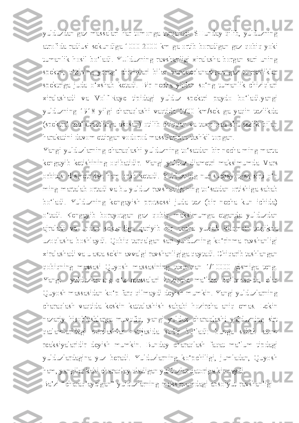 yulduzdan   gaz   massalari   har   tomonga   tarqaladi.   SHunday   qilib,   yulduzning
atrofida radiusi sekundiga 1000-2000   km   ga ortib boradigan gaz q obiq   yoki
tumanlik   hosil   bo‘ladi.   YUlduzning   ravshanligi   xiralasha   borgan   sari   uning
spektri,   o‘zining   yorug‘   chiziqlari   bilan   xarakterlanadigan   gaz   tumanliklar
spektriga   juda   o‘xshab   ketadi.   Bir   necha   yildan   so‘ng   tumanlik   chiziqlari
xiralashadi   va   Volf-Raye   tipidagi   yulduz   spektri   paydo   bo‘ladi.yangi
yulduzning   1918   yilgi   charaqlashi   vaqtida   1700   km/sek   ga   yaqin   tezlikda
(spektral   ma’lumotlarga   asosan)   otilib   chiqqan   va   taxminan   shu   tezlik   bilan
harakatini davom ettirgan vodo rod massalaridan tashkil topgan.
Yangi yulduzlarning charaqlashi yulduzning to‘satdan bir necha ming marta
kengayib   ketishining   oqibatidir.   Yangi   yulduz   dia metri   maksimumda   Mars
orbitasi diametridan  ham  ortib ke tadi.  Yulduzning nur  sochayotgan sirti  o‘n
ming martalab ortadi va bu yulduz ravshanligining to‘satdan ortishiga sabab
bo‘ladi.   Yulduzning   kengayish   protsessi   juda   tez   (bir   necha   kun   ichida)
o‘tadi.   Kengayib   borayotgan   gaz   qobiq   maksimumga   etganda   yul duzdan
ajraladi   va   undan   sekundiga   qariyib   bir   necha   yuzlab   kilometr   tezlikda
uzoqlasha   boshlaydi.   Qobiq   tarqalgan   sari   yulduzning   ko‘rinma   ravshanligi
xiralashadi va u asta-sekin avvalgi ravshanligiga qaytadi. Chiqarib tashlangan
qobiqning   massasi   Quyosh   massasining   taxminan   1/10000   qismiga   teng.
Yangi     yulduzlarning   o‘z   massalari   hozircha   ma’lum   bo‘lmasa-da,   ular
Quyosh massasidan ko‘p farq qilmaydi deyish mumkin. Yangi yulduzlarning
charaqlash   vaqtida   keskin   kattalashish   sababi   hozircha   aniq   emas.   Lekin
nazariy   hisoblashlarga   muvofiq,   yangi   yul duz   charaqlashi   yulduzning   sirt
qatlamlaridagi   portlashlar   natijasida   sodir   bo‘ladi:   bunga   sabab   atom
reaksiyalaridir   deyish   mumkin.   Bunday   charaqlash   faqat   ma’lum   tipdagi
yulduzlardagina   yuz   beradi.   Yulduzlarning   ko‘pchiligi,   jumladan,   Quyosh
ham, yangilar kabi charaqlay oladigan yulduzlar qatoriga kirmaydi.
Ba’zi  “charaqlaydigan”   yulduzlarning   maksimumdagi   abso lyut   ravshanligi   - 