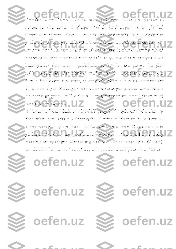 Planetar   tumanliklar.     Uncha   katta   bo‘lmagan   teleskoplar   yordamida
qaraganda   xira   tuman   dog‘larga   o‘xshab   ko‘rinadigan   osmon   jismlari
tumanliklar   nomini   olgan.   Tumanliklarni   keyinchalik   katta   teleskoplar
yordamida fotografiyani tatbiq etib tekshirishlar, bu ob’ektlar uchun berilgan
umumiy   nom   juda   ham   to‘g‘ri   emasligini   ko‘rsatdi;   chunki   ularning   tabiati
nihoyatda turlicha: «tumanliklar»ning ba’zilari yulduz to‘dalaridan yoki hatto
butun   yulduz   sistemalari   -   galaktikalardan,   ba’zilari   esa   gaz   va   changdan
tashkil   topgan   bulutlar   ekanligi   ma’lum   bo‘ldi.   Gaz-chang   tumanliklar
Somon Yuli sistemasiga kiradi, shuning uchun ham ular  galaktik  tumanliklar
degan nom olgan. Kattaligi, shakli va fizik xususiyatiga qarab tumanliklar ni
bir   necha   gruppaga:   diffuz   (oq   va   qora),   planetar   va   globul   (sharsimon)
tumanliklarga ajratiladi.
Diffuz  tumanliklar odatda aniq bir shaklga ega bo‘lmaydi, ko‘pincha ularning
chegaralari   ham   keskin   ko‘rinmaydi.   Ularning   o‘ lchamlari   juda   katta   va
o‘nlab   yorug‘lik   yiliga   etadi.   Diffuz   tumanliklar   ham   Galaktika   ichida
yulduz lar   o‘zaro   qanday   masofalarda   joylashgan   bo‘lsa,   ular   ham   shunday
masofalarda joylashgan. Ulardan eng mashhuri - Orion tumanligidir (7-rasm).
Uni durbin bilan ham ko‘rsa bo‘ladi; uning bizdan uzoqligi taxminan 400  ps. 