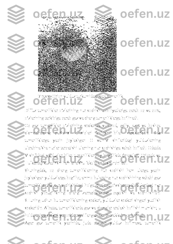 7-rasm. Orion yulduz turkumidagi kata tumanlik.
Diffuz   tumanliklar   o‘zlarining  nur   sochish   qobiliyatlariga  qarab   oq   va   q ora,
o‘ zlarining tarkibiga qarab  gaz  va  chang  tumanliklarga bo‘linadi.
Oq   gaz   tumanliklar   o‘zlarining   spektrida   vodorod,   geliy,   azot   va   boshqa
elementlarning   nurlanish   chiziqlari   bo‘lishi   bilan   xarakterlidir.   Gaz
tumanliklarga   yaqin   joylashgan   O   va   V   sinflaridagi   yulduzlarning
ultrabinafsha nurlar tarqatishi ularning nur sochishiga sabab bo‘ladi. Odatda
V sinfidagi yulduzlar bilan tumanliklarning birgalikda (masalan, Orionda va
Hulkarda) kuzatilishi ham ana shu fakt bilan tushuntiriladi.
Shuningdek,   oq   chang   tumanliklarning   nur   sochishi   ham   ularga   yaqin
joylashgan yulduzlarga bog‘liq; ammo bularning nur sochishining sababi gaz
tumanliklar ning nur sochishidagi holga mutlaqo o‘xshamaydi: bulardagi nur
sochish   yorug‘likning   chang   zarrachalaridan   qaytishi   va   sochilishidir.
SHuning uchun bu tumanliklarning spektri, yulduz lar spektri singari yutilish
spektridir. Albatta, tumanliklarda gaz va changlar aralash bo‘lishi mumkin; u
holda uning spektri yuqorida tavsiflanganidan murakkabroq  bo‘ladi.
Agar   gaz   tumanlik   yaqinida,   juda   qizigan   yulduz   bo‘lmasa,   tumanlik 