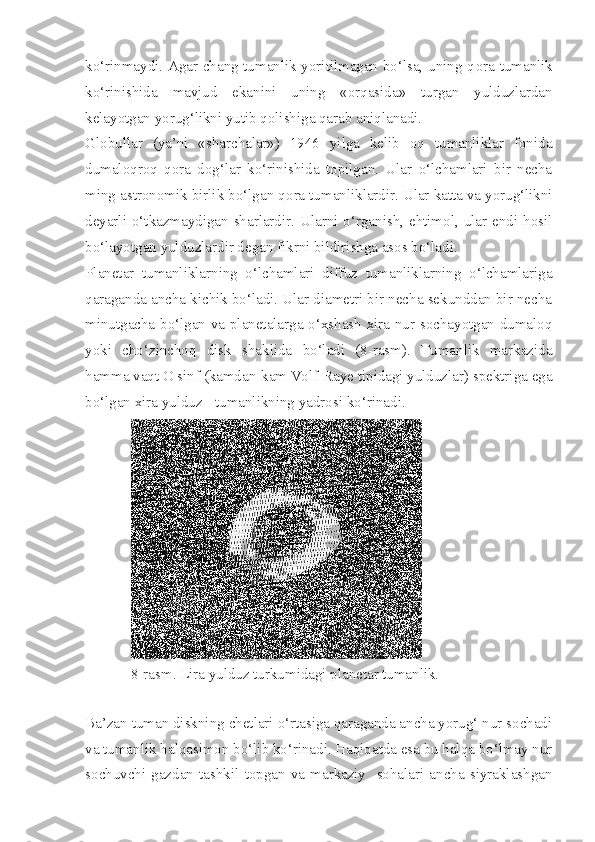 ko‘rinmaydi. Agar chang tumanlik yoritilmagan bo‘lsa, uning q ora   tumanlik
ko‘rinishida   mavjud   ekanini   uning   «orqasida»   turgan   yulduzlardan
kelayotgan yorug‘likni yutib qolishiga qarab aniqlanadi.
Globullar   (ya’ni   «sharchalar»)   1946   yilga   kelib   oq   tumanliklar   fonida
dumaloqroq   qora   dog‘lar   ko‘rinishida   topilgan.   Ular   o‘lchamlari   bir   necha
ming astronomik birlik bo‘lgan q ora  tumanliklardir. Ular katta va yorug‘likni
deyarli o‘tkazmaydigan sharlardir. Ularni o‘rganish, ehtimol, ular endi hosil
bo‘layotgan yulduzlardir degan fikrni bildirishga asos bo‘ladi.
Planetar   tumanliklarning   o‘lchamlari   diffuz   tumanliklarning   o‘lchamlariga
qaraganda ancha kichik bo‘ladi. Ular diametri bir necha sekunddan bir necha
minutgacha bo‘lgan va planetalarga o‘xshash xira nur sochayotgan dumaloq
yoki   cho‘zinchoq   disk   shaklida   bo‘ladi   (8-rasm).   Tumanlik   markazida
hamma vaqt O sinf (kamdan-kam Volf-Raye tipidagi yulduzlar) spektriga ega
bo‘lgan xira yulduz - tumanlikning  yadrosi  ko‘rinadi.
8-rasm. Lira yulduz turkumidagi planetar tumanlik.
Ba’zan tuman diskning chetlari o‘rtasiga qaraganda ancha yorug‘ nur sochadi
va tumanlik ha lqasimon  bo‘lib ko‘rinadi. Haqiqatda esa bu halqa bo‘lmay nur
sochuvchi   gazdan   tashkil   topgan   va   markaziy     sohalari   ancha   siyraklashgan 