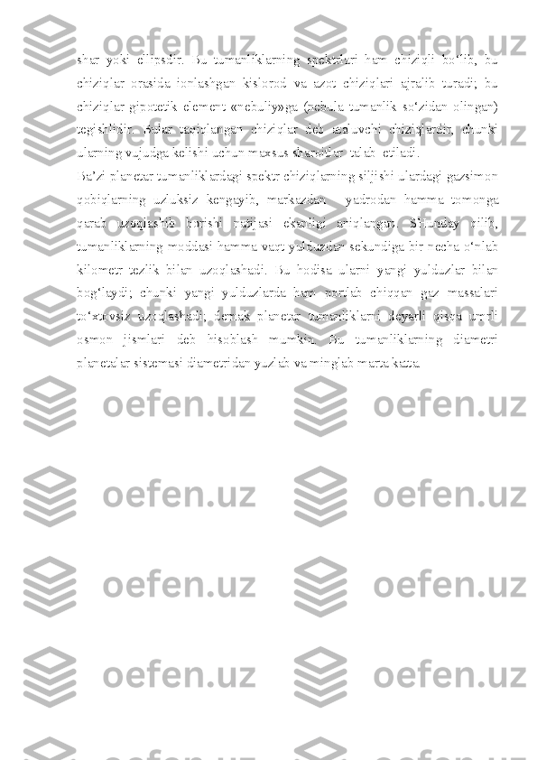 shar   yoki   ellipsdir.   Bu   tumanliklarning   spektrlari   ham   chiziqli   bo‘lib,   bu
chiziqlar   orasida   ionlashgan   kislorod   va   azot   chiziqlari   ajralib   turadi;   bu
chiziqlar   gipotetik   element   «nebuliy»ga   (nebula   tumanlik   so‘zidan   olingan)
tegishlidir.   Bular   taqiqlangan   chiziqlar   deb   ataluvchi   chiziqlardir,   chunki
ularning vujudga kelishi uchun maxsus sharoitlar  talab  etiladi.
Ba’zi planetar tumanliklardagi spektr chiziqlarning siljishi ulardagi gazsimon
qobiqlarning   uzluksiz   kengayib,   markazdan   -   yadrodan   hamma   tomonga
qarab   uzoqlashib   borishi   natijasi   ekanligi   aniqlangan.   SHunday   qilib,
tumanliklarning moddasi hamma vaqt yulduzdan sekundiga bir necha o‘nlab
kilo metr   tezlik   bilan   uzoqlashadi.   Bu   hodisa   ularni   yangi   yulduzlar   bilan
bog‘laydi;   chunki   yangi   yulduzlarda   ham   portlab   chiqqan   gaz   massalari
to‘xtovsiz   uzoqlashadi;   demak   planetar   tumanliklarni   deyarli   qisqa   umrli
osmon   jismlari   deb   hisoblash   mumkin.   Bu   tumanliklarning   diametri
planetalar sistemasi diametridan yuzlab va minglab marta katta. 