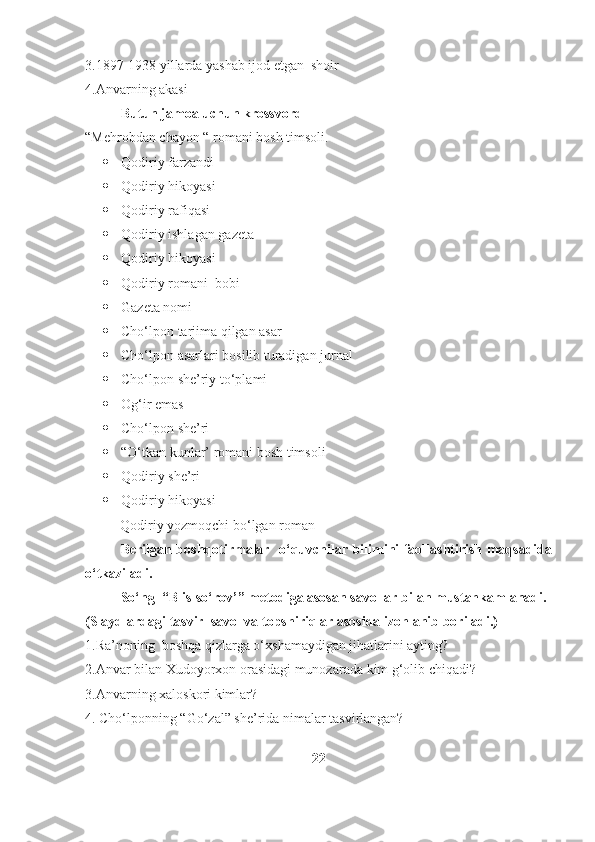 3.1897-1938 yillarda yashab ijod etgan  shoir 
4.Anvarning akasi 
Butun jamoa uchun krossvord
“Mehrobdan chayon “ romani bosh timsoli.
 Qodiriy farzandi 
 Qodiriy hikoyasi 
 Qodiriy rafiqasi 
 Qodiriy ishlagan gazeta 
 Qodiriy hikoyasi 
 Qodiriy romani  bobi 
 Gazeta nomi 
 Cho‘lpon tarjima qilgan asar 
 Cho‘lpon asarlari bosilib turadigan jurnal 
 Cho‘lpon she’riy to‘plami 
 Og‘ir emas 
 Cho‘lpon she’ri 
 “O‘tkan kunlar’ romani bosh timsoli 
 Qodiriy she’ri 
 Qodiriy hikoyasi 
           Qodiriy yozmoqchi bo‘lgan roman
Berilgan boshqotirmalar   o‘quvchilar bilimini faollashtirish maqsadida
o‘tkaziladi.
So‘ng  “Blis-so‘rov’” metodiga asosan savollar bilan mustahkamlanadi.
(Slaydlardagi tasvir  savol va topshiriqlar asosida izohlanib boriladi.) 
1.Ra’noning  boshqa qizlarga o‘xshamaydigan jihatlarini ayting?
2.Anvar bilan Xudoyorxon orasidagi munozarada kim g‘olib chiqadi?
3.Anvarning xaloskori kimlar?
4. Cho‘lponning “Go‘zal” she’rida nimalar tasvirlangan?
22 