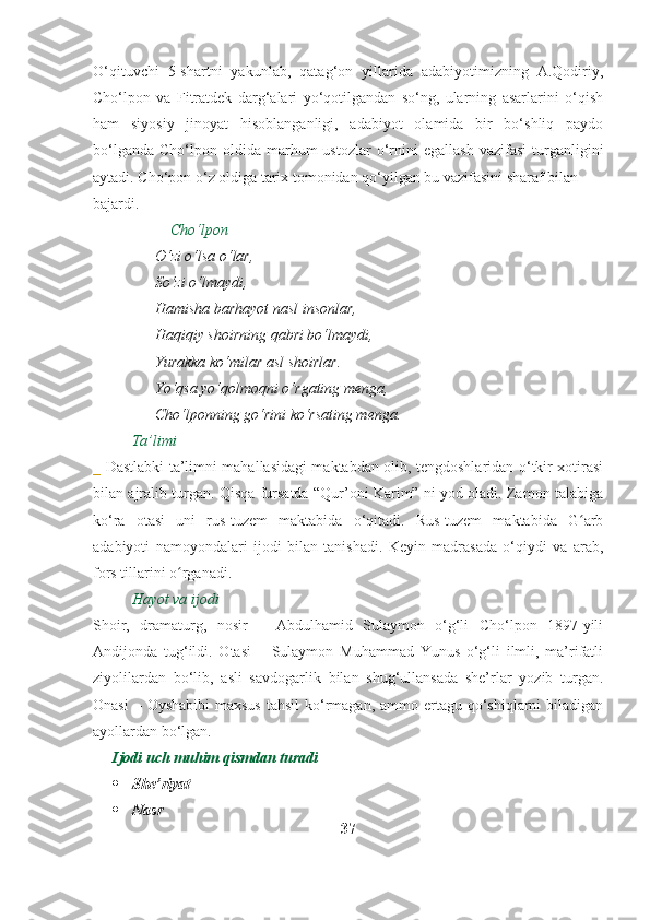 O‘qituvchi   5-shartni   yakunlab,   qatag‘on   yillarida   adabiyotimizning   A.Qodiriy,
Cho‘lpon   va   Fitratdek   darg‘alari   yo‘qotilgandan   so‘ng,   ularning   asarlarini   o‘qish
ham   siyosiy   jinoyat   hisoblanganligi,   adabiyot   olamida   bir   bo‘shliq   paydo
bo‘lganda   Cho‘lpon  oldida   marhum  ustozlar  o‘rnini  egallash  vazifasi   turganligini
aytadi. Cho‘pon o‘z oldiga tarix tomonidan qo‘yilgan bu vazifasini sharaf bilan
bajardi. 
Cho‘lpon
O‘zi o‘lsa o‘lar,
So‘zi o‘lmaydi,
Hamisha barhayot nasl insonlar,
Haqiqiy shoirning qabri bo‘lmaydi,
Yurakka ko‘milar asl shoirlar.
Yo‘qsa yo‘qolmoqni o‘rgating menga,
Cho‘lponning go‘rini ko‘rsating menga.
Ta’limi
_   Dastlabki ta’limni mahallasidagi maktabdan olib, tengdoshlaridan o‘tkir xotirasi
bilan ajralib turgan. Qisqa fursatda “Qur’oni Karim” ni yod oladi. Zamon talabiga
ko‘ra   otasi   uni   rus-tuzem   maktabida   o‘qitadi.   Rus-tuzem   maktabida   G arbʻ
adabiyoti   namoyondalari   ijodi   bilan   tanishadi.   Keyin   madrasada   o‘qiydi   va   arab,
fors tillarini o rganadi.	
ʻ
Hayot va ijodi
Shoir,   dramaturg,   nosir   –   Abdulhamid   Sulaymon   o‘g‘li   Cho‘lpon   1897-yili
Andijonda   tug‘ildi.   Otasi   –   Sulaymon   Muhammad   Yunus   o‘g‘li   ilmli,   ma’rifatli
ziyolilardan   bo‘lib,   asli   savdogarlik   bilan   shug‘ullansada   she’rlar   yozib   turgan.
Onasi  – Oyshabibi  maxsus  tahsil  ko‘rmagan, ammo ertagu qo‘shiqlarni  biladigan
ayollardan bo‘lgan.
Ijodi uch muhim qismdan turadi
 She’riyat
 Nasr
37 