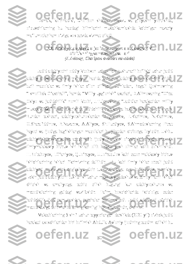 Demak,   ko‘rinadiki,   Cho‘lpon   she’rlari   mavzu   va   g‘oyasini   yoritishda,
o‘quvchilarning   bu   haqdagi   bilimlarini   mustahkamlashda   keltirilgan   nazariy
ma’lumotlar ham o‘ziga xos tarzda xizmat qiladi.
2.3.  Adabiyot darslarida jadid namoyondalari asarlarini 
o‘qitishning samarador usullari
(A.Avloniy, Cho‘lpon asarlari misolida)
Jadid adabiyotini oddiy kitobxon uchun ham tushunarli bo‘lishi uchun jadid
adabiyoti   haqida,   uning   mohiyati   haqida   ko‘pgina   adabiyotshunoslar   tomonidan
turli   maqolalar   va   ilmiy   ishlar   e’lon   qilingan.   Jumladan,   Begali   Qosimovning
“Ismoilbek G‘aspirali”, hamda “Milliy uyg‘onish” asarlari, D.Alimovaning “O‘rta
Osiyo   va   jadidchilik”   nomli   kitobi,   J.Tulenovning   “Jadidlar   harakatidan   milliy
mustaqillikka”   nomli   asarlarida   jadidchilik   harakatiga   bafurja   to‘xtalib   o‘tishgan.
Bundan   tashqari,   adabiyotshunoslardan   B.Qosimov,   E.Karimov,   N.Karimov,
O.Sharafiddinov,   B.Nazarov,   A.Aliyev,   Sh.Turdiyev,   S.Ahmedovlarning   Fitrat
hayoti   va   ijodiga   bag‘ishlangan   maqolalari   bu   jihatdan   e`tiborga   loyiqdir.   Ushbu
adabiyotshunoslar   safiga   atoqli   adib   ijodiy   merosini   o‘rganish   bo‘yicha   maxsus
ilmiymalakaviy   bitiruv   ishi   ishlari   olib   borgan   yosh   olimlar   kelib   qo‘shilishdi.
H.Boltaboyev,  I.G‘aniyev,  Q.Jo‘rayev,  U.Jo‘raqulov  kabi   qator   malakaviy  bitiruv
ishichilarining   ishlari   fikrimizning   dalilidir.     Bu   kabi   ilmiy   ishlar   orqali   jadid
adabiyoti   mazmunini   anglashga   doir   tushunchalarga   ega   bo‘lishimiz   mumkin.
Lekin jadid adabiyotini tushunish uchun maxsus yondashuv va tamoyillarni ishlab
chiqish   va   amaliyotga   tatbiq   qilish   bugungi   kun   adabiyotshunos   va
metodistlarining   galdagi   vazifasidir.   Ta’im   bosqichlarida   istiqlolga   qadar
jadidchilik   ijod   namunasidan   parchalar   berilmas   edi.   Jadid   adabiyoti   o‘qitish
metodikasiga doir manbalarning kamligi ham shundandir, ehtimol.
Maktablarining 5-sinfi uchun tayyorlangan darslikda (2020-yil) o‘zbek jadid
harakati asoschilaridan biri bo‘lmish Abdulla Avloniy ijodining taqdim etilishi bu
50 