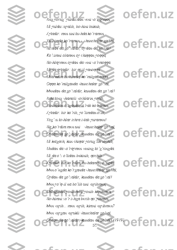 Eng yorug‘ yulduzdan seni so‘raymen.
Ul yulduz uyalib, boshini bukub,
Aytadir: men uni tushda ko‘ramen.
Tushimda ko‘ramen – shunchalar go‘zal,
Bizdan-da go‘zaldir, oydan-da go‘zal!
Ko‘zimni olamen oy chiqqan yoqqa,
Boshlaymen oydan-da seni so‘rmoqqa.
Ul-da aytadir: bir qizil yanoqqa
Uchradim tushimda, ko‘milgan oqqa.
Oqqa ko‘milganda shunchalar go‘zal,
Mendan-da go‘zaldir, kundan-da go‘zal!
Erta tong shamoli sochlarin yoyib,
Yonimdan o‘tganda so‘rab ko‘ramen.
Aytadir: bir ko‘rib, yo‘limdan ozib,
Tog‘-u toshlar ichra istab yuramen!
Bir ko‘rdim men uni – shunchalar go‘zal,
Oydan-da go‘zaldir, kundan-da go‘zal!
Ul ketgach, kun chiqar yorug‘lik sochib,
Undan-da so‘raymen sening to‘g‘ringda.
Ul-da o‘z o‘tidan bekinib, qochib
Aytadir: bir ko‘rdim, tushdamas, o‘ngda.
Men o‘ngda ko‘rganda shunchalar go‘zal,
Oydan-da go‘zaldir, kundan-da go‘zal!
Men yo‘qsil na bo‘lib uni suyibmen,
Uningchun yonibmen, yonib-kuyibmen,
Boshimni zo‘r ishga berib qo‘yibmen,
Men suyib... men suyib, kimni suyibmen?
Men suygan suyukli shunchalar go‘zal,
Oydan-da go‘zaldir, kundan-da go‘zal! ( 1919)
56 