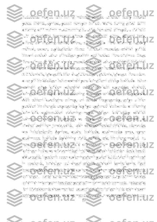 hududlarda   mavjud.   Cho‘lponing   mahorati   xalqona   urflardan   badiiy   obrazlar
yarata   olishida,   ayniqsa,   yaqqol   namoyon   bo‘ladi.   Ma’na   buning   go‘zal   dalili:
«Bizning   so‘fi   mo‘min-musulmonning   bu   urfiga   ham   amal   qilmaydi,   u   o‘z   halol
jufti   Qurvonbibini   hammavaqt   «fitna»   deb   chaqiradi:   «Fitna,   sallamni   ber!»,
«Fitna,   qiz   o‘lguring   qani?»,   «Fitna,   puldan   uzat!»   Fitna   so‘zining   lug‘aviy
ma’nosi,   asosan,   quyidagilardan   iborat:   1.G‘arazli   maqsadga   erishish   yo‘lida
birovni   qoralash   uchun   qilinadigan   yashirin   xatti-harakat.   Fitna   to‘qimoq.   Oraga
fitna   solmoq.   2.   Ma’lum   siyosiy   maqsadga   erishish   uchun   yashirin   til   biriktirish
yo‘li bilan biror shaxs yoki tashkilotga qarshi qilingan harakat. Fitna uyushtirmoq.
3. G‘alamislik, ig‘vogarlik bilan shug‘ullanadigan; g‘alamis, ig‘vogar. Fitna odam.
«Har yili bir keladigan bahor sevinchi yana ko‘ngillarni qitiqlay boshladi». Bahor
sevinchi   go‘yo   ko‘klam   xabarchisi   qaldirg‘och   kabi   suyunchiga   shoshadi,
ko‘ngillarni   qitiqlaydi.   «Yana   tabiatning   dildiragan   tanlariga   iliq   qon   yugurdi».
Adib   tabiatni   kuzatibgina   qolmay,   uni   qalbida   ilitayotganday,   go‘yo   u   bilan
yuraklari   bir   ohangda   urayotganday   kayfiyat   uyg‘onadi   kitobxonda.   «Tollarning
ko‘m-ko‘k   sochpopuklari   qizlarning   mayda   o‘rilgan   kokillariday   selkillab
tushmoqqa   boshladi».   Sochpopuk   va   mayda   o‘rilgan   kokil...O‘xshovchi   va
o‘xshatiluvchi   ham   jonsiz,   aslida.   Lekin  selkillash   harakati   tiriklikka,   odamzodga
xos   holatlardandir.   Ayniqsa,   «tusha   boshladi»,   «tushmoqda»   emas,   aynan
«tushmoqqa   boshladi»   deyishining   o‘zida   nafislik,   erka   bir   ohang   mavjud.   Bu
narsa   adibning   nafaqat   tabiatni,   balki   so‘z-iborani   ham   kuzata   olishidan,   oddiy
ko‘ringan   hodisa   va   so‘z   zamiridagi   injaliklarni   ilg‘ash   iqtidoridan   darak   beradi.
«Muz tagida loyqalanib oqqan suvlarning g‘amli yuzlari kuldi,o‘zlari horg‘inhorg‘
in   oqsalar-da,   bo‘shalgan   qul   singari   erkinlik   na’shasini   kemira-kemira   ilgari
bosadilar».Mazkur jumlada muz va suv ham falsafiy ham psixologik majoz sifatida
qo‘llangan. Hozirgi kunda mamlakatimizda rivojlanayotgan dunyo ta’limi fazosiga
qo‘shilish imkoniyatini beradigan yangi ta’lim tizimi tarkib topmoqda. Pedagogika
fani O‘zbekistonda shaxs manfaati ustuvorligini e’tirof qilgan holda erkin shaxsni
tarbiyalash   qonuniyatlari,   shakl   va   metodlari,   mazmun   va   tamoyillarini   bir   butun
62 