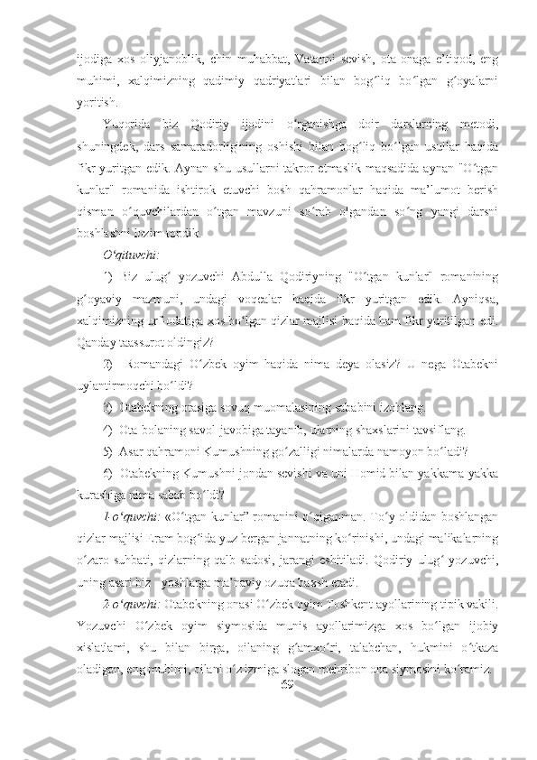 ijodiga   xos   oliyjanoblik,   chin   muhabbat,   Vatanni   sevish,   ota-onaga   e’tiqod,   eng
muhimi,   xalqimizning   qadimiy   qadriyatlari   bilan   bog liq   bo lgan   g oyalarniʻ ʻ ʻ
yoritish.
Yuqorida   biz   Qodiriy   ijodini   o rganishga   doir   darslarning   metodi,	
ʻ
shuningdek,   dars   samaradorligining   oshishi   bilan   bog liq   bo lgan   usullar   haqida	
ʻ ʻ
fikr yuritgan edik. Aynan shu usullarni takror etmaslik maqsadida aynan "O tgan	
ʻ
kunlar"   romanida   ishtirok   etuvchi   bosh   qahramonlar   haqida   ma’lumot   berish
qisman   o quvchilardan   o tgan   mavzuni   so rab   olgandan   so ng   yangi   darsni	
ʻ ʻ ʻ ʻ
boshlashni lozim topdik.
O qituvchi: 	
ʻ
1)   Biz   ulug   yozuvchi   Abdulla   Qodiriyning   "O tgan   kunlar"   romanining	
ʻ ʻ
g oyaviy   mazmuni,   undagi   voqealar   haqida   fikr   yuritgan   edik.   Ayniqsa,	
ʻ
xalqimizning urf-odatiga xos bo lgan qizlar majlisi haqida ham fikr yuritilgan edi.	
ʻ
Qanday taassurot oldingiz?
2)     Romandagi   O zbek   oyim   haqida   nima   deya   olasiz?   U   nega   Otabekni	
ʻ
uylantirmoqchi bo ldi?	
ʻ
3)  Otabekning otasiga sovuq muomalasining sababini izohlang.
4)  Ota-bolaning savol-javobiga tayanib, ularning shaxslarini tavsiflang.  
5)  Asar qahramoni Kumushning go zalligi nimalarda namoyon bo ladi?	
ʻ ʻ
6)  Otabekning Kumushni jondan sevishi va uni Homid bilan yakkama-yakka
kurashiga nima sabab bo ldi?	
ʻ
1-o quvchi:	
ʻ   «O tgan kunlar” romanini o qiganman. To y oldidan boshlangan	ʻ ʻ ʻ
qizlar majlisi Eram bog ida yuz bergan jannatning ko rinishi, undagi malikalarning	
ʻ ʻ
o zaro   suhbati,   qizlarning   qalb   sadosi,   jarangi   eshitiladi.   Qodiriy   ulug   yozuvchi,	
ʻ ʻ
uning asari biz - yoshlarga ma’naviy ozuqa baxsh etadi.
2-o quvchi:	
ʻ  Otabekning onasi O zbek oyim Toshkent ayollarining tipik vakili.	ʻ
Yozuvchi   O zbek   oyim   siymosida   munis   ayollarimizga   xos   bo lgan   ijobiy	
ʻ ʻ
xislatlami,   shu   bilan   birga,   oilaning   g amxo ri,   talabchan,   hukmini   o tkaza	
ʻ ʻ ʻ
oladigan, eng muhimi, oilani o z izmiga slogan mehribon ona siymosini ko ramiz.	
ʻ ʻ
69 