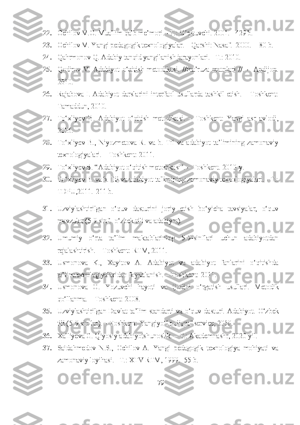 22. Ochilov M.O. Muallim qalb me’mori. –T.: O qituvchi. 2001. - 429 b. ʻ
23. Ochilov M. Yangi pedagogik texnologiyalar. – Qarshi: Nasaf.   2000.  - 80 b.
24. Qahrmonov Q. Adabiy tanqid yangilanish jarayonlari. –T.: 2010.
25. Qodirov   V.   Adabiyot   o‘qitish   metodikasi.   //ma’ruza   matnlari   //.   –   Andijon.
2010.
26. Rajabova  I. Adabiyot  darslarini  intеrfaol  usullarda  tashkil  etish. – Toshkеnt:
Tamaddun, 2010.
27. To‘xliyеv   B.   Adabiyot   o‘qitish   mеtodikasi.   –   Toshkent:   Yangi   asr   avlodi,
2006.
28. To‘xliyеv   B.,   Niyozmеtova   R.   va   b.   Til   va   adabiyot   ta’limining   zamonaviy
tеxnologiyalari. – Toshkеnt: 2011.
29. To‘xliyev B. “Adabiyot o‘qitish metodikasi”. – Toshkent.  2010-y.
30. To‘xliyev B. va b. Til va adabiyot ta'limining zamonaviy texnologiyalari. - T.:
TDPU,2011.-211 b. 
31. Uzviylashtirilgan   o‘quv   dasturini   joriy   etish   bo‘yicha   tavsiyalar,   o‘quv
mavzular (5-9 sinf.   o‘zbek tili va adabiyot).
32. Umumiy   o‘rta   ta’lim   maktablarining   5-9-sinflari   uchun   adabiyotdan
r е jalashtirish. – Toshkent: RTM, 2011.
33. Usmonova   K.,   Xayitov   A.   Adabiyot   va   adabiyot   fanlarini   o‘qitishda
ta’limt е xnologiyalaridan foydalanish. – Toshk е nt: 2011.
34. Usmonova   O.   Yozuvchi   hayoti   va   ijodini   o‘rgatish   usullari.   M е todik
qo‘llanma. – Toshkent: 2008.
35. Uzviylashtirilgan Davlat  ta’lim standarti  va o‘quv dasturi.   Adabiyot .   O‘zbek
tili (5-9 sinflar). – Toshkent: Yangiyo‘l poligraf service, 2010.
36. Xalliyeva G. Qiyosiy adabiyotshunoslik. – T.: Akademnashr, 2020-yil.
37. Saidahmedov   N.S.,   Ochilov   A.   Yangi   pedagogik   texnologiya   mohiyati   va
zamonaviy loyihasi. –T.: XTV RTM, 1999. -55 b. 
79 