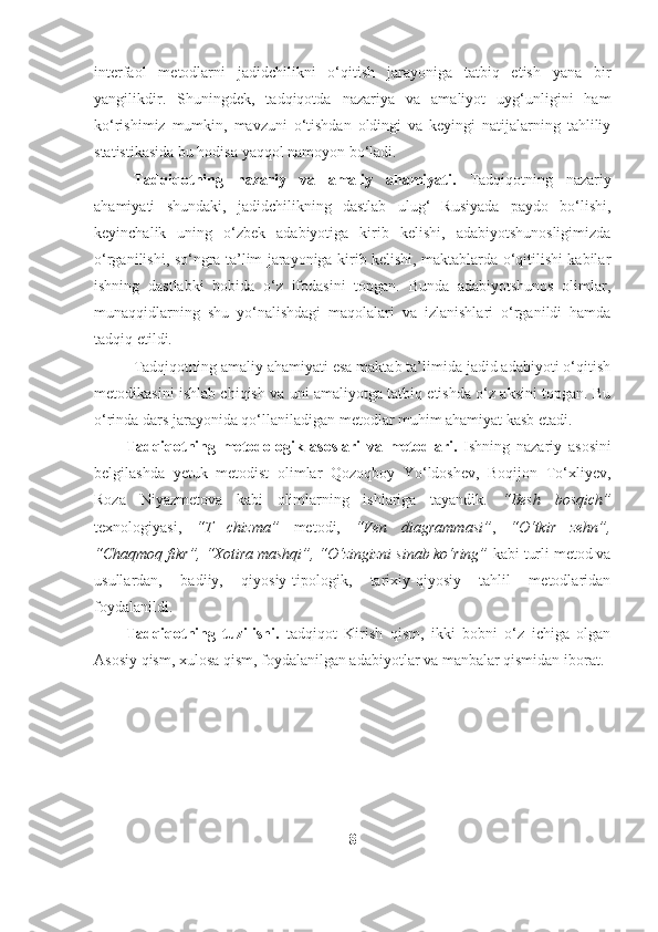 interfaol   metodlarni   jadidchilikni   o‘qitish   jarayoniga   tatbiq   etish   yana   bir
yangilikdir.   Shuningdek,   tadqiqotda   nazariya   va   amaliyot   uyg‘unligini   ham
ko‘rishimiz   mumkin,   mavzuni   o‘tishdan   oldingi   va   keyingi   natijalarning   tahliliy
statistikasida bu hodisa yaqqol namoyon bo‘ladi.
Tadqiqotning   nazariy   va   amaliy   ahamiyati.   Tadqiqotning   nazariy
ahamiyati   shundaki,   jadidchilikning   dastlab   ulug‘   Rusiyada   paydo   bo‘lishi,
keyinchalik   uning   o‘zbek   adabiyotiga   kirib   kelishi,   adabiyotshunosligimizda
o‘rganilishi, so‘ngra ta’lim jarayoniga kirib kelishi, maktablarda o‘qitilishi kabilar
ishning   dastlabki   bobida   o‘z   ifodasini   topgan.   Bunda   adabiyotshunos   olimlar,
munaqqidlarning   shu   yo‘nalishdagi   maqolalari   va   izlanishlari   o‘rganildi   hamda
tadqiq etildi.
Tadqiqotning amaliy ahamiyati esa maktab ta’limida jadid adabiyoti o‘qitish
metodikasini ishlab chiqish va uni amaliyotga tatbiq etishda o‘z aksini topgan. Bu
o‘rinda dars jarayonida qo‘llaniladigan metodlar muhim ahamiyat kasb etadi.
Tadqiqotning   metodologik   asoslari   va   metodlari.   Ishning   nazariy   asosini
belgilashda   yetuk   metodist   olimlar   Qozoqboy   Yo‘ldoshev,   Boqijon   To‘xliyev,
Roza   Niyazmetova   kabi   olimlarning   ishlariga   tayandik.   “Besh   bosqich”
texnologiyasi,   “T   chizma”   metodi,   “Ven   diagrammasi” ,   “O‘tkir   zehn”,
“Chaqmoq fikr”, “Xotira mashqi”, “O‘zingizni sinab ko‘ring”  kabi turli metod va
usullardan,   badiiy,   qiyosiy-tipologik,   tarixiy-qiyosiy   tahlil   metodlaridan
foydalanildi. 
Tadqiqotning   tuzilishi.   tadqiqot   Kirish   qism,   ikki   bobni   o‘z   ichiga   olgan
Asosiy qism, xulosa qism, foydalanilgan adabiyotlar va manbalar qismidan iborat.
8 