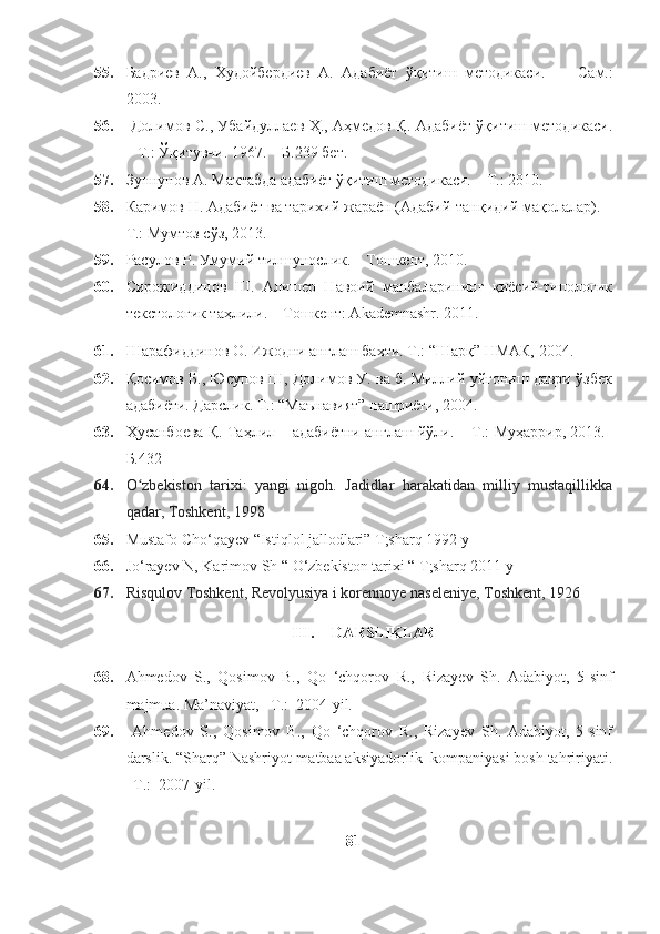 55. Бадриев   A.,   Худойбердиев   А.   Адабиёт   ўқитиш   методикаси.     –   Сам.:
2003.
56.   Долимов С., Убайдуллаев Ҳ., Аҳмедов Қ. Адабиёт ўқитиш методикаси.
– Т.: Ўқитувчи. 1967. – Б.239 бет.
57. Зуннунов А. Мактабда адабиёт ўқитиш методикаси. – Т.: 2010.  
58. Каримов Н. Адабиёт ва тарихий жараён (Адабий-танқидий мақолалар). –
Т.: Мумтоз сўз, 2013.
59. Расулов Р. Умумий тилшунослик. – Тошкент, 2010.
60. Сирожиддинов   Ш.   Алишер   Навоий   манбаларининг   қиёсий-типологик
текстологик таҳлили. – Тошкент: Akademnashr. 2011.
61. Шарафиддинов О. Ижодни англаш бахти. Т.: “Шарқ” НМАК, 2004.
62. Қосимов Б., Юсупов Ш, Долимов У. ва б. Миллий уйғониш даври ўзбек
адабиёти. Дарслик. Т.: “Маънавият” нашриёти, 2004.
63. Ҳусанбоева Қ. Таҳлил – адабиётни англаш йўли.   – Т.:   Муҳаррир, 2013.–
Б.432
64. O zbekiston   tarixi:   yangi   nigoh.   Jadidlar   harakatidan   milliy   mustaqillikkaʻ
qadar, Toshkent, 1998
65. Mustafo Cho‘qayev “Istiqlol jallodlari” T;sharq 1992 y 
66. Jo‘rayev N, Karimov Sh “ O‘zbekiston tarixi “ T;sharq 2011 y
67. Risqulov Toshkent, Revolyusiya i korennoye naseleniye, Toshkent, 1926
III. DARSLIKLAR
68. Ahmedov   S.,   Qosimov   B.,   Qo   ‘chqorov   R.,   Rizayev   Sh.   Adabiyot,   5-sinf
majmua . Ma’naviyat, –T.:  2004-yil. 
69.   Ahmedov   S.,   Qosimov   B.,   Qo   ‘chqorov   R.,   Rizayev   Sh.   Adabiyot,   5-sinf
darslik. “Sharq” Nashriyot-matbaa aksiyadorlik  kompaniyasi bosh tahririyati.
–T.:  2007-yil. 
81 