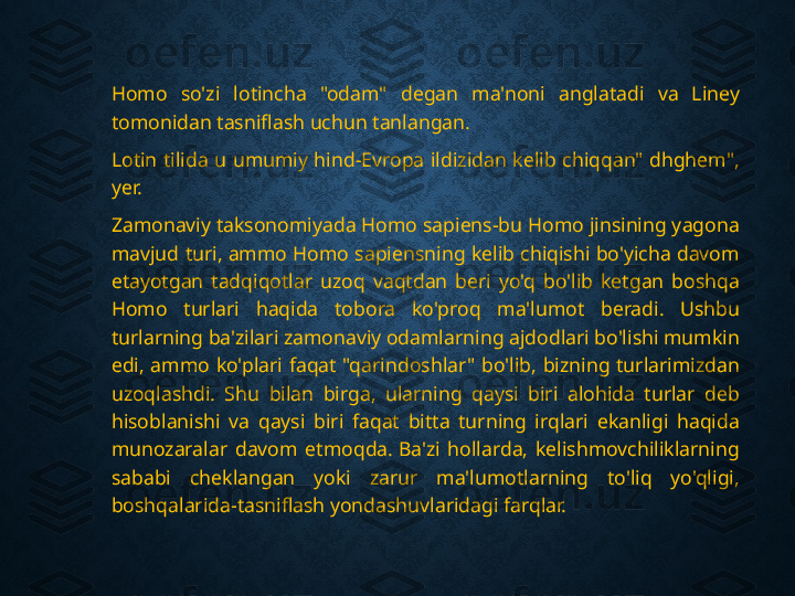 Homo  so'zi  lotincha  "odam"  degan  ma'noni  anglatadi  va  Liney 
tomonidan tasniflash uchun tanlangan.
Lotin  tilida  u  umumiy  hind-Evropa  ildizidan  kelib  chiqqan"  dhghem", 
yer.
Zamonaviy taksonomiyada Homo sapiens-bu Homo jinsining yagona 
mavjud turi, ammo Homo sapiensning kelib chiqishi bo'yicha davom 
etayotgan  tadqiqotlar  uzoq  vaqtdan  beri  yo'q  bo'lib  ketgan  boshqa 
Homo  turlari  haqida  tobora  ko'proq  ma'lumot  beradi.  Ushbu 
turlarning ba'zilari zamonaviy odamlarning ajdodlari bo'lishi mumkin 
edi,  ammo  ko'plari  faqat  "qarindoshlar"  bo'lib,  bizning  turlarimizdan 
uzoqlashdi.  Shu  bilan  birga,  ularning  qaysi  biri  alohida  turlar  deb 
hisoblanishi  va  qaysi  biri  faqat  bitta  turning  irqlari  ekanligi  haqida 
munozaralar  davom  etmoqda. Ba'zi  hollarda,  kelishmovchiliklarning 
sababi  cheklangan  yoki  zarur  ma'lumotlarning  to'liq  yo'qligi, 
boshqalarida-tasniflash yondashuvlaridagi farqlar. 