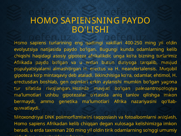 HOMO SAPIEN SN IN G PAY DO 
BO'LISHI
Homo  sapiens  turlarining  eng  qadimgi  vakillari  400-250  ming  yil  oldin 
evolyutsiya  natijasida  paydo  bo'lgan.  Bugungi  kunda  odamlarning  kelib 
chiqishi  haqidagi  asosiy  gipoteza  afrikalikdir,  unga  ko'ra  bizning  turlarimiz 
Afrikada  paydo  bo'lgan  va  u  erdan  butun  dunyoga  tarqalib,  mavjud 
populyatsiyalarni  almashtirgan  H.  erectus  va  H.  neandertalensis.  Muqobil 
gipoteza ko'p mintaqaviy deb ataladi. Ikkinchisiga ko'ra, odamlar, ehtimol, H. 
erectusdan  boshlab,  gen  oqimlari  erkin  aylanishi  mumkin  bo'lgan  yagona 
tur  sifatida  rivojlangan. Hozirda  mavjud  bo'lgan  paleoantropologiya 
ma'lumotlari  ushbu  gipotezalar  o'rtasida  aniq  tanlov  qilishga  imkon 
bermaydi,  ammo  genetika  ma'lumotlari  Afrika  nazariyasini  qo'llab-
quvvatlaydi.
Mitoxondriyal  DNK  polimorfizmlarini taqqoslash  va fotoalbomlarni  aniqlash, 
Homo  sapiens  Afrikadan  kelib  chiqqan  degan  xulosaga  kelishimizga  imkon 
beradi, u erda taxminan 200 ming yil oldin tirik odamlarning so'nggi umumiy 
ajdodi ayollar qatorida yashagan. 