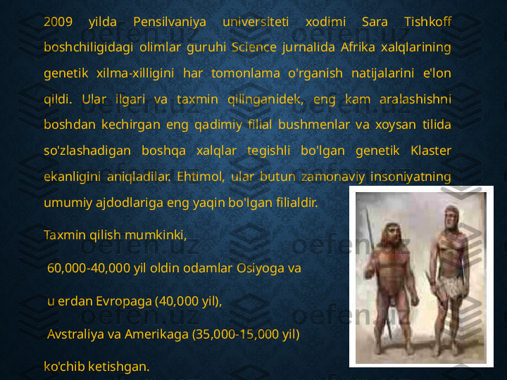 2009  yilda  Pensilvaniya  universiteti  xodimi  Sara  Tishkoff 
boshchiligidagi  olimlar  guruhi  Science  jurnalida  Afrika  xalqlarining 
genetik  xilma-xilligini  har  tomonlama  o'rganish  natijalarini  e'lon 
qildi.  Ular  ilgari  va  taxmin  qilinganidek,  eng  kam  aralashishni 
boshdan  kechirgan  eng  qadimiy  filial  bushmenlar  va  xoysan  tilida 
so'zlashadigan  boshqa  xalqlar  tegishli  bo'lgan  genetik  Klaster 
ekanligini  aniqladilar.  Ehtimol,  ular  butun  zamonaviy  insoniyatning 
umumiy ajdodlariga eng yaqin bo'lgan filialdir.
Taxmin qilish mumkinki,
  60,000-40,000 yil oldin odamlar Osiyoga va
  u erdan Evropaga (40,000 yil),
  Avstraliya va Amerikaga (35,000-15,000 yil) 
ko'chib ketishgan. 