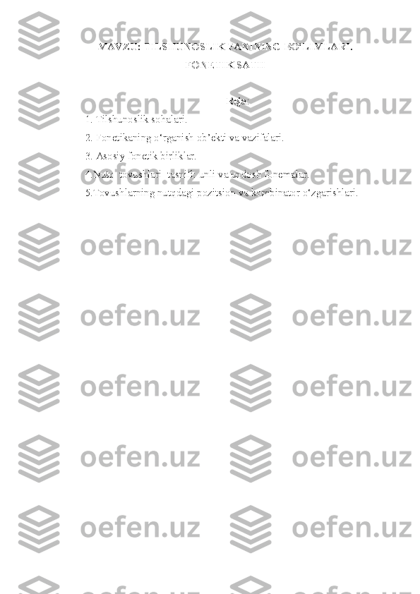 MAVZU:  TILSHUNOSLIK FANINING BO‘LIMLARI. 
FONETIK SATH  
Reja :
1.   Tilshunoslik sohalari.
2. Fonetikaning o‘rganish ob’ekti va vazifalari.
3. Asosiy fonetik birliklar.
4.Nutq  tovushlari  tasnifi: unli va undosh fonemalar.
5.Tovushlarning nutqdagi pozitsion va kombinator o‘zgarishlari.  