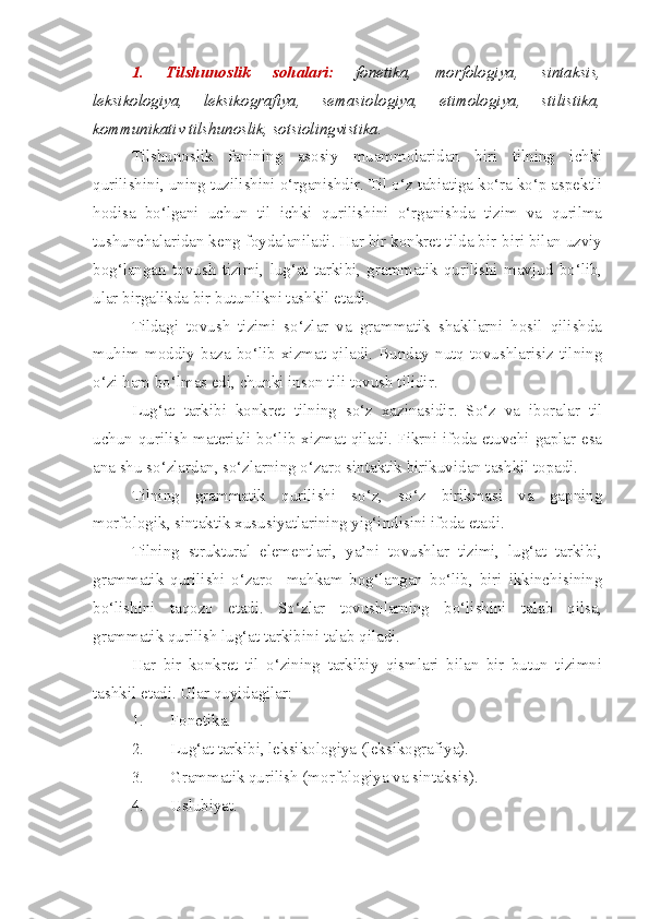 1.   Tilshunoslik   sohalari:   fonetika,   morfologiya,   sintaksis,
leksikologiya,   leksikografiya,   semasiologiya,   etimologiya,   stilistika,
kommunikativ tilshunoslik, sotsiolingvistika.
Tilshunoslik   fanining   asosiy   muammolaridan   biri   tilning   ichki
qurilishini, uning tuzilishini o‘rganishdir. Til o‘z tabiatiga ko‘ra ko‘p aspektli
hodisa   bo‘lgani   uchun   til   ichki   qurilishini   o‘rganishda   tizim   va   qurilma
tushunchalaridan keng foydalaniladi. Har bir konkret tilda bir-biri bilan uzviy
bog‘langan   tovush   tizimi,   lug‘at   tarkibi,   grammatik   qurilishi   mavjud   bo‘lib,
ular birgalikda bir butunlikni tashkil etadi.
Tildagi   tovush   tizimi   so‘zlar   va   grammatik   shakllarni   hosil   qilishda
muhim  moddiy  baza  bo‘lib  xizmat   qiladi.  Bunday   nutq   tovushlarisiz   tilning
o‘zi ham bo‘lmas edi, chunki inson tili tovush tilidir.
Lug‘at   tarkibi   konkret   tilning   so‘z   xazinasidir.   So‘z   va   iboralar   til
uchun qurilish materiali bo‘lib xizmat qiladi. Fikrni ifoda etuvchi gaplar esa
ana shu so‘zlardan, so‘zlarning o‘zaro sintaktik birikuvidan tashkil topadi.
Tilning   grammatik   qurilishi   so‘z,   so‘z   birikmasi   va   gapning
morfologik, sintaktik xususiyatlarining yig‘indisini ifoda etadi.
Tilning   struktural   elementlari,   ya’ni   tovushlar   tizimi,   lug‘at   tarkibi,
grammatik   qurilishi   o‘zaro     mahkam   bog‘langan   bo‘lib,   biri   ikkinchisining
bo‘lishini   taqozo   etadi.   So‘zlar   tovushlarning   bo‘lishini   talab   qilsa,
grammatik qurilish lug‘at tarkibini talab qiladi.
Har   bir   konkret   til   o‘zining   tarkibiy   qismlari   bilan   bir   butun   tizimni
tashkil etadi. Ular quyidagilar:
1. Fonetika.
2. Lug‘at tarkibi, leksikologiya (leksikografiya).
3. Grammatik qurilish (morfologiya va sintaksis).
4. Uslubiyat. 