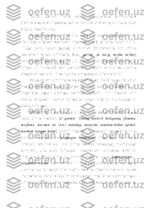 Bundan   tashqari   hozirgi   zamon   tilshunosligida   kommunikativ
tilshnoslik va sotsiolingvistika kabilar ham  tilshunoslikning  alohida  sohalari
sifatida o‘rganilmoqda.
Ferdenand de Sossyur ijodi bilan uzviy bog‘langan strukturalizm oqimi
o‘z   oldiga   qo‘yilgan   vazifalarni   o‘tgan   asrning   50-yillarida   bajarib   bo‘ldi.
Tildagi   tizim,   qatlam   (yarus),   allomorfizm   (morfemaning   biri   o‘rnida
ikkinchisini   ishlatib   bo‘lmaslik.   Mas.,   -gi,   -ki,   -qi:   kuzgi,   kechki,   tashqi ),
izomorfizm (til sathlari), etalon til, til universaliylari (barcha tillarda mavjud
bo‘lgan   til   hodisalari)   kabi   tushunchalar   o‘rganib   chiqildi   va   ularning
chegaralari begilandi. Til va nutq dixotomiyasiga aniqliklar kiritildi.
Strukturalizm oqimining asosiy kamchiligi «til o‘z ichida va o‘zi uchun
mavjud   hodisadir»,   degan   nazariyaning   ilgari   surilishi,   natijada   nutqni
o‘rganishga   deyarli   ahamiyat   berilmaganligidadir.   Tilni   o‘rganish   tilni
amalda   ishlatuvchi   odamlar   faoliyatidan   ajratib   qo‘yildi;   muomaladagi   til
chetda qolib ketdi.
XX   asrning   II   yarmida   tilshunoslik   fanida   sezilarli   o‘zgarishlar   yuz
berdi,   tilning   invariant   ( o‘zgarmas.   Tilning   qurilish   birligining   (fonema,
morfema,   leksema   va   sh.k.)   nutqdagi   muayyan   voqelanishidan   ajratib,
mavhum olingan holati ) tizimini o‘rganish o‘z mavqenini asta-sekin yo‘qota
borib,   til   variantlarini   ( o‘zgargan   holatlarini )   o‘rganishga   o‘z   o‘rnini
bo‘shatib   bera   boshladi.   Endi   tilning   bevosita   harakatdagi,   muomaladagi
ko‘rinishi,   unda   sodir   bo‘ladigan   o‘zgarishlarni   aniqlashga   kirishildi.
Tilshunoslik   fanida   tilning   bu   tomonini   o‘rganish   uning   kommunikativ   –
pragmatik   aspekti     deb   nom   oldi.   Tilning   rivojlanishi   kishilarning   hayoti,
ularning  nutq  faoliyatlari   bilan  bog‘liq   ravishda  o‘rganila  boshlandi.   Bu  esa
o‘z   navbatida   tilshunoslikda   bir   qancha   yangi   ilmiy   fan   sohalarining   paydo
bo‘lishiga olib keldi: psixolingvistika, sotsiolingvistika, matn tilshunosligi va 