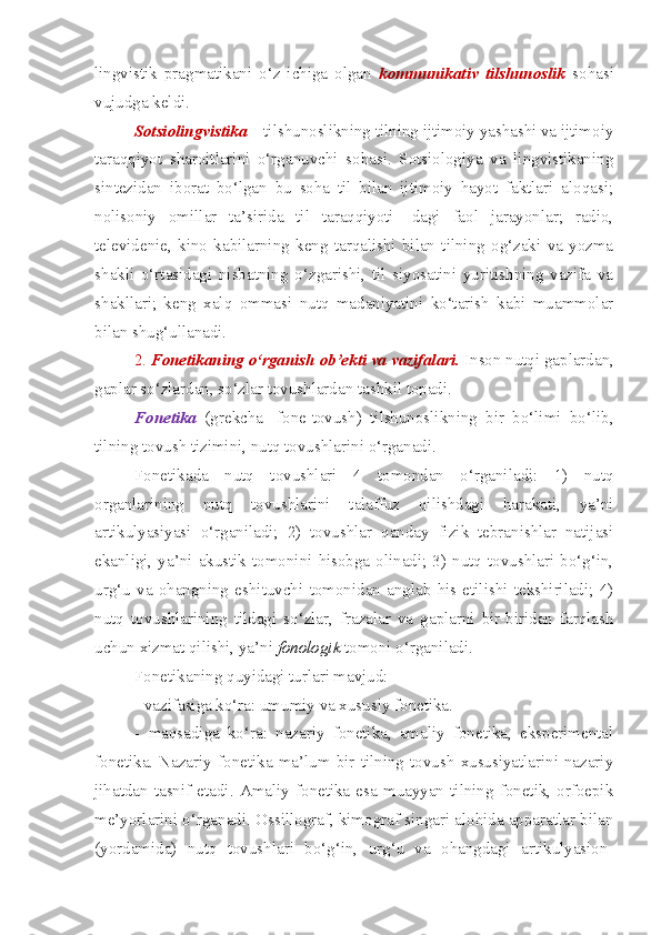 lingvistik   pragmatikani   o‘z   ichiga   olgan   kommunikativ   tilshunoslik   sohasi
vujudga keldi.
Sotsiolingvistika  –  tilshunoslikning tilning ijtimoiy yashashi va ijtimoiy
taraqqiyot   sharoitlarini   o‘rganuvchi   sohasi.   Sotsiologiya   va   lingvistikaning
sintezidan   iborat   bo‘lgan   bu   soha   til   bilan   ijtimoiy   hayot   faktlari   aloqasi;
nolisoniy   omillar   ta’sirida   til   taraqqiyoti-   dagi   faol   jarayonlar;   radio,
televidenie,   kino   kabilarning   keng   tarqalishi   bilan   tilning   og‘zaki   va   yozma
shakli   o‘rtasidagi   nisbatning   o‘zgarishi,   til   siyosatini   yuritishning   vazifa   va
shakllari;   keng   xalq   ommasi   nutq   madaniyatini   ko‘tarish   kabi   muammolar
bilan shug‘ullanadi.
2.  Fonetikaning o‘rganish ob’ekti va vazifalari.   Inson nutqi gaplardan,
gaplar so‘zlardan, so‘zlar tovushlardan tashkil topadi.
Fonetika   (grekcha   -fone-tovush)   tilshunoslikning   bir   bo‘limi   bo‘lib,
tilning tovush tizimini, nutq tovushlarini o‘rganadi.
Fonetikada   nutq   tovushlari   4   tomondan   o‘rganiladi:   1)   nutq
organlarining   nutq   tovushlarini   talaffuz   qilishdagi   harakati,   ya’ni
artikulyasiyasi   o‘rganiladi;   2)   tovushlar   qanday   fizik   tebranishlar   natijasi
ekanligi,  ya’ni  akustik  tomonini  hisobga  olinadi;  3)  nutq  tovushlari  bo‘g‘in,
urg‘u   va   ohangning   eshituvchi   tomonidan   anglab   his   etilishi   tekshiriladi;   4)
nutq   tovushlarining   tildagi   so‘zlar,   frazalar   va   gaplarni   bir-biridan   farqlash
uchun xizmat qilishi, ya’ni  fonologik  tomoni o‘rganiladi.
Fonetikaning quyidagi turlari mavjud:
- vazifasiga ko‘ra: umumiy va xususiy fonetika. 
-   maqsadiga   ko‘ra:   nazariy   fonetika,   amaliy   fonetika,   eksperimental
fonetika.   Nazariy   fonetika   ma’lum   bir   tilning   tovush   xususiyatlarini   nazariy
jihatdan   tasnif   etadi.   Amaliy   fonetika   esa   muayyan   tilning   fonetik,   orfoepik
me’yorlarini o‘rganadi. Ossillograf, kimograf singari alohida apparatlar bilan
(yordamida)   nutq   tovushlari   bo‘g‘in,   urg‘u   va   ohangdagi   artikulyasion- 