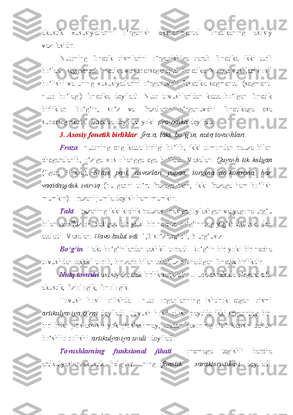akustik   xususiyatlarini   o‘rganish   eksperimental   fonetikaning   asosiy
vazifasidir.
Nutqning   fonetik   qismlarini   o‘rganishiga   qarab   fonetika   ikki   turli
bo‘ladi: segmental fonetika va supersegmental fonetika. Nutq tovushlari hosil
bo‘lishi   va   uning   xususiyatlarini   o‘rganuvchi   fonetika   segmental   (segment-
nutq   bo‘lagi)   fonetika   deyiladi.   Nutq   tovushlaridan   katta   bo‘lgan   fonetik
birliklar:   bo‘g‘in,   so‘z   va   frazalarni   o‘rganuvchi   fonetikaga   esa
supersegmental fonetika deyiladi yoki   prosodika  deyiladi.  
3. Asosiy fonetik birliklar :   fraza, takt, bo‘g‘in, nutq tovushlari . 
Fraza     nutqning   eng   katta   birligi   bo‘lib,   ikki   tomondan   pauza   bilan
chegaralanib,   o‘ziga   xos   ohangga   ega   bo‘ladi.   Masalan:   Quyosh   tik   kelgan
(1gap,   1fraza),   SHipi   past,   devorlari   yupqa,   torgina   do‘konxona,   har
vaqtdagidek   ivirsiq   (bu   gapni   to‘rt   frazaga   ham,   ikki   frazaga   ham   bo‘lish
mumkin). Frazani jumla deyish ham mumkin. 
Takt . Frazaning ikki kichik pauzasi orasiga joylashgan va yagona urg‘u
bilan talaffuz  qilinadigan  bir yoki bir nechta bo‘g‘inning  yig‘indisi takt  deb
ataladi. Masalan:  Havo bulut edi.  1,2-so‘z urg‘uli, 3-urg‘usiz. 
Bo‘g‘in .  Takt   bo‘g‘inlardan   tashkil   topadi.   Bo‘g‘in   bir   yoki   bir   necha
tovushdan tashkil topib, bir zarb bilan talaffuz qilinadigan fonetik birlikdir. 
Nutq   tovushi  asosiy fonetik birlik sanaladi. U uch aspektda o‘rganiladi:
akustik, fiziologik, fonologik. 
Tovush   hosil   qilishda     nutq   organlarining   ishtirok   etgan   qismi
artikulyasiya   o‘rni   deyiladi.   Tovush   hosil   qilish   paytida   ikki   organning   bir-
biri bilan jipslashishi yoki jipslashmay, oradan havoning o‘tib ketishi uchun
bo‘shliq qolishi   artikulyasiya   usuli   deyiladi.
Tovushlarning   funksional   jihati .   Fonemaga   tegishli   barcha
artikulyasion-akustik   belgilar   uning   fonetik     xarakteristikasi   deyiladi. 