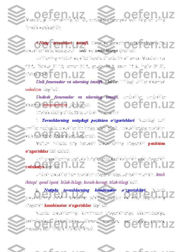 Masalan,   p   fonemasining   lab-lab,   portlovchi,   jarangsiz   kabi   belgilari   uning
fonetik xarakteridir.
4. Nutq     tovushlari     tasnifi.   Ovoz   va   shovqinning   ishtirokiga   ko‘ra
tovushlar ikkita katta guruh –  unli   va   undoshlarga  ajratiladi.
Unlilarning miqdori va sifati barcha tillarda bir xil emas. Masalan: rus
43-6,   fransuz   21-13,   arman   30-6,   gruzin   28-5,   eston   16-9,   ingliz   24-21,
o‘zbek 23-6.
Unli   fonemalar   va   ularning   tasnifi.   Unlilar .   Tildagi   unlilar   sistemasi
vokalizm   deyiladi. 
Undosh   fonemalar   va   ularning   tasnifi.   Undoshlar.   Undoshlar
sistemasi  konsonantizm   deb ataladi.
O‘zbek adabiy tilida 25 ta undosh fonema bor
1.   Tovushlarning   nutqdagi   pozitsion   o‘zgarishlari .   Nutqdagi   turli
omillar   natijasida   tovushlar   bir-biriga   ta’sir   qiladi.   Tovushlarning   pozitsion
va kombinator o‘zgarishlari farqlanadi. 
Ma’lum   holatda   ro‘y   beruvchi   tovushlarning   o‘zgarishi   pozitsion
o‘zgarishlar   deb ataladi. 
Unli tovushlarning urg‘usiz bo‘g‘inlarda kuchsizlanishi yoki o‘zgarishi
reduksiya  deyiladi. 
Undosh tovushlar ham pozitsion o‘zgarishlarga uchrashi mumkin.  kitob
/kitop/, qand /qant,   bilak-bilagi, kurak-kuragi, tilak-tilagi  kabi.
2.   Nutqda   tovushlarning   kombinator   o‘zgarishlari .   Nutqda
tovushlarning   qo‘shni   tovushlar   ta’sirida   miqdor   va   sifat   belgilarining
o‘zgarishi  kombinator   o‘zgarishlar  deyiladi. 
Nutqda   tovushlarning   kombinator   o‘zgarishlariga   akkomodatsiya,
assimilatsiya,   dissimilatsiya,   diereza,   epenteza,   gaplologiya,   proteza,
metateza kabi fonetik hodisalar kiradi.  