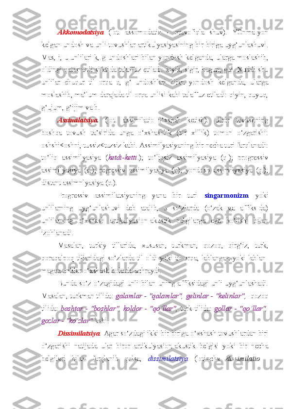 Akkomodatsiya   (lot.   assomodatio   –   muvofiqla   shuv).   YOnma-yon
kelgan undosh va unli tovushlar artikulyasiyasining bir-biriga uyg‘unlashuvi.
Mas, i, u unlilari k, g undoshlari bilan yondosh  kelganda, ularga moslashib,
oldingi qator unli sifatida talaffuz etiladi: kiyik, sigir, bugun, gul. Xuddi shu
unlilar   chuqur   til   orqa   q,   g‘   undoshlari   bilan   yondosh   kelganda,   ularga
moslashib, ma’lum darajada til orqa unlisi kabi talaffuz etiladi: qiyin, quyuq,
g‘ujum, g‘ijim va b.
Assimilatsiya .   (lot.   assimilatio–o‘xshab   ketish).   Biror   tovushning
boshqa   tovush   ta’sirida   unga   o‘xshashlik   (bir   xillik)   tomon   o‘zgarishi:
oshshi<oshni, tussiz<tuzsiz kabi. Assimilyasiyaning bir necha turi farqlanadi:
to‘liq   assimilyasiya   ( ketdi-ketti .);   to‘liqsiz   assimilyasiya   (q-);   progressiv
assimilyasiya   (q.);   regressiv   assimilyasiya   (q);   yondosh   assimilyasiya   (q.);
distant assimnlyasiya (q.).
Progressiv   assimilatsiyaning   yana   bir   turi   singarmonizm   yoki
unlilarning   uyg‘unlashuvi   deb   atalib,   u   so‘zlarda   (o‘zak   va   affiks-da)
unlilarning   o‘xshash   artikulyasion-akustik   belgilarga   ega   bo‘lishi   bilan
izohlanadi. 
Masalan,   turkiy   tillarida,   xususan,   turkman,   qozoq,   qirg‘iz,   turk,
qoraqalpoq   tillaridagi   so‘zlarda   til   oldi   yoki   til   orqa,   lablangan   yoki   lablan-
magan unlilar o‘xshash holatda uchraydi. 
Bunda   so‘z  o‘zagidagi   unli   bilan  uning  affiksidagi  unli   uyg‘unlashadi.
Masalan, turkman tilida :  galamlar - "qalamlar", gelinlar - "kelinlar" ,   qozoq
tilida:   bashtar - "boshlar", koldor - "qo‘llar" ,   turk tilida:   gollar - "qo‘llar",
gozlar - "ko‘zlar"  kabi. 
Dissimilatsiya .  Agar so‘zdagi ikki bir-biriga o‘xshash tovushlardan biri
o‘zgarishi   natijada   ular   biror   artikulyasion-akustik   belgisi   yoki   bir   necha
belgilari   bilan   farqlanib   qolsa,   dissimilatsiya   (lotincha   dissimilatio   - 