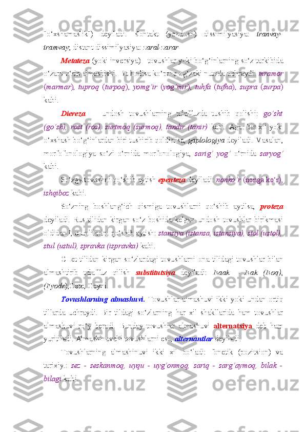 "o‘xshamaslik")   deyiladi.   Kontakt   (yondosh)   dissimilyasiya:   tranvay-
tramvay ; distant dissimilyasiya:  zaral-zarar
Metateza  (yoki inversiya) - tovushlar yoki bo‘g‘inlarning so‘z tarkibida
o‘zaro o‘rin almashishi. Bu hodisa ko‘proq og‘zaki nutqda uchraydi:  mramor
( marmar ),   tuproq   ( turpoq ),   yomg‘ir   ( yog‘mir ),   tuhfa   ( tufha ),   supra   ( surpa )
kabi.
Diereza     -   undosh   tovushlarning   talaffuzda   tushib   qolishi:   go‘sht
(go‘sh),   rost   (ros),   surtmoq   (surmoq),   tandir   (tanir)   kabi.   Agar   bir   xil   yoki
o‘xshash bo‘g‘inlardan biri tushirib qoldirilsa,  gaplologiya  deyiladi. Masalan,
morfofonologiya   so‘zi   o‘rnida   morfonologiya,   sarig‘   yog‘   o‘rnida   saryog‘
kabi.
So‘zga tovushni qo‘shib aytish  epenteza  deyiladi:  nonko‘r  (nonga ko‘r),
ishqiboz  kabi.
So‘zning   boshlang‘ich   qismiga   tovushlarni   qo‘shib   aytilsa,   proteza
deyiladi.   Rus  tilidan   kirgan  so‘z   boshida   kelgan  undosh   tovushlar   birikmasi
oldidan  i ,  u  unlilarini qo‘shib aytish:  stansiya (istansa, istansiya), stol (ustol),
stul (ustul), spravka (ispravka)  kabi.
CHet tilidan kirgan so‘zlardagi tovushlarni ona tilidagi tovushlar bilan
almashtirib   talaffuz   qilish   substitutsiya   deyiladi:   Isaak   –   Isak   (Isoq) ,
(Fyodr ),Gete, Geyni.
Tovushlarning   almashuvi.   Tovushlar  almashuvi  ikki  yoki  undan  ortiq
tillarda   uchraydi.   Bir   tildagi   so‘zlarning   har   xil   shakllarida   ham   tovushlar
almashuvi   ro‘y   beradi.   Bunday   tovushlar   almashuvi   alternatsiya   deb   ham
yuritiladi. Almashinuvchi tovushlarni esa,  alternantlar  deyiladi. 
Tovushlarning   almashinuvi   ikki   xil   bo‘ladi:   fonetik   (pozitsion)   va
tarixiy.:   sez   -   seskanmoq,   uyqu   -   uyg‘onmoq,   sariq   -   sarg‘aymoq,   bilak   -
bilagi  kabi.  