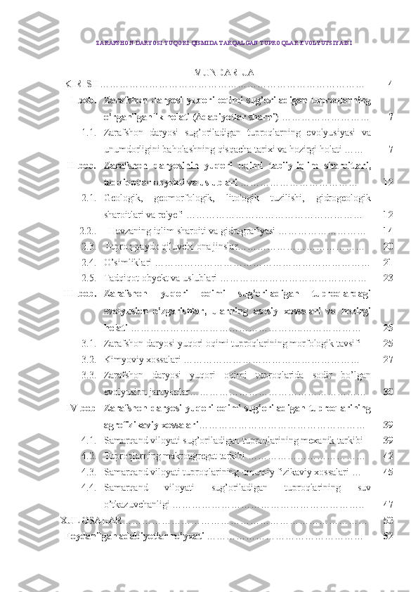 ZARAFSHON DARYOSI  YUQORI  QISMIDA TARQALGAN   TUPROQLAR EVOLYUTSIYAISI
MUNDARIJA
KIRISH ……………………………………………………………………… 4
I-bob. Zarafshon   daryosi   yuqori   oqimi   sug’oriladigan   tuproqlarning
o’rganilganlik holati (Adabiyotlar sharhi)  ……………………… 7
1.1. Zarafshon   daryosi   sug’oriladigan   tuproqlarning   evolyusiyasi   va
unumdorligini baholashning qisqacha tarixi va hozirgi holati …… 7
II-bob. Zarafshon   daryosinin   yuqori   oqimi   tabiiy-iqlim   sharoitlari,
tadqiqotlar obyekti va uslublari  ……………………………… 12
2.1 . Geologik,   geomorfologik,   litologik   tuzilishi,   gidrogeologik
sharoitlari va relyefi ……………………………………………… 12
2.2. . Havzaning iqlim sharoiti va gidrografiyasi  ……………………… 14
2.3. Tuproq paydo qiluvchi ona jinslar ………………………………… 20
2.4. O’simliklari  ………………………………………………………… 21
2.5. Tadqiqot obyekt va uslublari  ……………………………………… 23
III-bob. Zarafshon   yuqori   oqimi   sug’oriladigan   tuproqlardagi
evolyusion   o’zgarishlar,   ularning   asosiy   xossalari   va   hozirgi
holati   ……………………………………………..……………… 25
3.1. Zarafshon daryosi yuqori oqimi tuproqlarining morfologik tavsifi   25
3.2. Kimyoviy xossalari  ……………………………………………… 27
3.3. Zarafshon   daryosi   yuqori   oqimi   tuproqlarida   sodir   bo’lgan
evolyusion jarayonlar ……………………………………………… 30
I V -bob Zarafshon   daryosi   yuqori   oqimi   sug’oriladigan   tuproqlarining
agrofizikaviy xossalari …………………………………………… 39
4.1. Samarqand viloyati sug’oriladigan tuproqlarining mexanik tarkibi 39
4.2. Tuproqlarning makroagregat tarkibi  ……………………………… 42
4.3. Samarqand viloyati tuproqlarining umumiy fizikaviy xossalari  … 45
4.4. Samarqand   viloyati   sug’oriladigan   tuproqlarining   suv
o’tkazuvchanligi  ………………………………………………….. 47
XULOSA LAR ………………………………………………………………… 50
Foydanilgan adabiyotlar   ro’yxati  ………………………………………… 52
1 