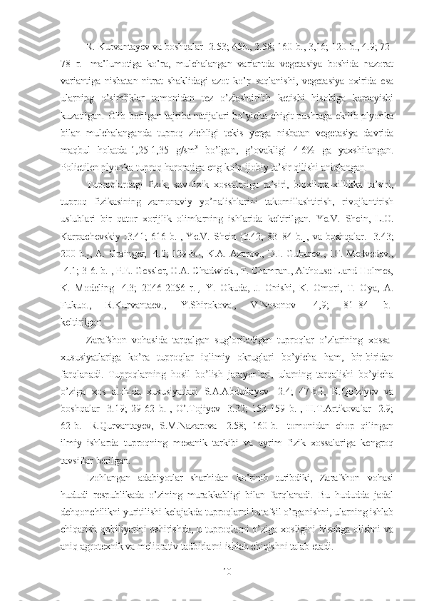 R. Kurvantayev va boshqalar [2.53; 45b., 2.58; 160-b., 3,16; 120-b., 4.9; 72-
78   r.]   ma’lumotiga   ko’ra,   mulchalangan   variantda   vegetasiya   boshida   nazorat
variantiga   nisbatan   nitrat   shaklidagi   azot   ko’p   saqlanishi,   vegetasiya   oxirida   esa
ularning   o’simliklar   tomonidan   tez   o’zlashtirilib   ketishi   hisobiga   kamayishi
kuzatilgan. Olib borilgan tajriba natijalari bo’yicha chigit pushtaga ekilib plyonka
bilan   mulchalanganda   tuproq   zichligi   tekis   yerga   nisbatan   vegetasiya   davrida
maqbul   holatda-1,25-1,35   g/sm 3
  bo’lgan,   g’ovakligi   4-6%   ga   yaxshilangan.
Polietilen plyonka tuproq haroratiga eng ko’p ijobiy ta’sir qilishi aniqlangan.
Tuproqlardagi   fizik,   suv-fizik   xossalariga   ta’siri,   bioxilma-xillikka   ta’siri,
tuproq   fizikasining   zamonaviy   yo’nalishlarini   takomillashtirish,   rivojlantirish
uslublari   bir   qator   xorijlik   olimlarning   ishlarida   keltirilgan.   Ye.V.   She in,   L.O.
Karpachevskiy   [3.41;   616- b.],   Ye.V.  Shein   [3.42;   83–84   b.],   va  boshqalar.   [3.43;
200 -b.],   A. Grainger, [4.2; 129-b.],   K.A. Azarov., D.I. Gubarev., I.F. Medvedev.,
[4.1; 3-6. b.],   P.E. Gessler, O.A. Chadwick., F. Chamran., Althouse L.and Holmes,
K.   Modeling   [4.3;   2046-2056   r.] ,   Y .   Okuda,   J.   Onishi,   K .   Omori,   T.   Oya,   A.
Fukuo . ,   R.Kurvantaev . ,   Y.Shirokova . ,   V . Nasonov   [4,9;   81–84   b.]
keltirilgan. ,hamdah.,
Zarafshon   vohasida   tarqalgan   sug’oriladigan   tuproqlar   o’zlarining   xossa-
xususiyatlariga   ko’ra   tuproqlar   iqlimiy   okruglari   bo’yicha   ham,   bir-biridan
farqlanadi.   Tuproqlarning   hosil   bo’lish   jarayonlari,   ularning   tarqalishi   bo’yicha
o’ziga   xos   alohida   xususiyatlari   S.A.Abdullayev   [2.4;   47-b.],   R.Qo’ziyev   va
boshqalar   [3.19;   29-62   b.],   O’.Tojiyev   [3.32;   153-159   b.],   H.T.Artikovalar   [2.9;
62-b.]   R.Qurvantayev,   S.M.Nazarova   [2.58;   160-b.]   tomonidan   chop   qilingan
ilmiy   ishlarda   tuproqning   mexanik   tarkibi   va   ayrim   fizik   xossalariga   kengroq
tavsiflar berilgan.
Izohlangan   adabiyotlar   sharhidan   ko’rinib   turibdiki,   Zarafshon   vohasi
hududi   respublikada   o’zining   murakkabligi   bilan   farqlanadi.   Bu   hududda   jadal
dehqonchilikni yuritilishi kelajakda tuproqlarni batafsil o’rganishni, ularning ishlab
chiqarish qobiliyatini oshirishda, u tuproqlarni o’ziga xosligini hisobga olishni va
aniq agrotexnik va meliorativ tadbirlarni ishlab chiqishni talab etadi.
10 