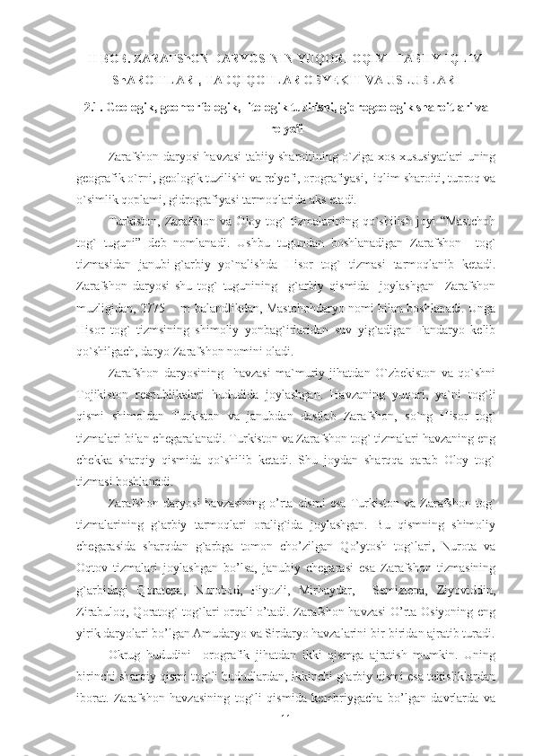 II BOB. ZARAFShON DARYOSININ YUQORI OQIMI TABIIY-IQLIM
ShAROITLARI, TADQIQOTLAR OBYEKTI VA USLUBLARI
2.1. Geologik, geomorfologik,  litologik tuzilishi, gidrogeologik sharoitlari va
relyefi
Zarafshon daryosi havzasi tabiiy sharoitining o`ziga xos xususiyatlari uning
geografik o`rni, geologik tuzilishi va relyefi, orografiyasi,  iqlim sharoiti, tuproq va
o`simlik qoplami, gidrografiyasi tarmoqlarida aks etadi.  
Turkiston,   Zarafshon   va  Oloy   tog`   tizmalarining   qo`shilish   joyi   “Mastchoh
tog`   tuguni”   deb   nomlanadi.   Ushbu   tugundan   boshlanadigan   Zarafshon     tog`
tizmasidan   janubi-g`arbiy   yo`nalishda   Hisor   tog`   tizm a si   tarmoqlanib   ketadi.
Zarafshon   daryosi   shu   tog`   tugunining     g`arbiy   qismida     joylashgan     Zarafshon
muzligidan, 2775       m balandlikdan, Mastchohdaryo nomi bilan boshlanadi. Unga
Hisor   tog`   tizmsining   shimoliy   yonbag`irlaridan   suv   yig`adigan   Fandaryo   kelib
qo`shilgach, daryo Zarafshon nomini oladi. 
Zarafshon   daryosi ning     havzasi   ma`muriy   jihatdan   O`zbekiston   va   qo`shni
Tojikiston   respublikalari   hududida   joylashgan.   Havzaning   yuqori,   ya`ni   tog`li
qismi   shimoldan   Turkiston   va   janubdan   dastlab   Zarafshon,   so`ng   Hisor   tog`
tizmalari bilan chegaralanadi. Turkiston va Zarafshon tog` tizmalari havzaning eng
chekka   sharqiy   qismida   qo`shilib   ketadi.   Shu   joydan   sharqqa   qarab   Oloy   tog`
tizmasi boshlanadi. 
Zarafshon  daryosi  havzasining  o’rta   qismi   esa   Turkiston  va  Zarafshon   tog`
tizmalarining   g`arbiy   tarmoqlari   oralig`ida   joylashgan.   Bu   qismning   shimoliy
chegarasida   sharqdan   g`arbga   tomon   cho’zilgan   Qo’ytosh   tog`lari,   Nurota   va
Oqtov   tizmalari   joylashgan   bo’lsa,   janubiy   chegarasi   esa   Zarafshon   tizmasining
g`arbidagi   Qoratepa,   Nurobod,   Piyozli,   Mirhaydar,     Semiztepa,   Ziyoviddin,
Zirabuloq, Qoratog` tog`lari orqali o’tadi. Zarafshon havzasi O’rta Osiyoning eng
yirik daryolari bo’lgan Amudaryo va Sirdaryo havzalarini bir-biridan ajratib turadi.
Okrug   hududini     orografik   jihatdan   ikki   qismga   ajratish   mumkin.   Uning
birinchi sharqiy qismi tog`li hududlardan, ikkinchi g`arbiy qismi esa tekisliklardan
iborat.   Zarafshon   havzasining   tog`li   qismida   kembriygacha   bo’lgan   davrlarda   va
11 