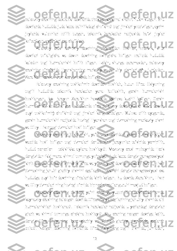 paleozoy erasining dastlabki davrlarida tipik geosinklinal sharoit hukm surgan. Shu
davrlarda hududda juda katta qalinlikdagi cho’kindi tog` jinslari yotqizilgan, ayrim
joylarda   vulqonlar   otilib   turgan,   tektonik   harakatlar   natijasida   ba’zi   joylar
ko’tarilgan, ayrimlari esa cho’kkan. 
Paleozoy   erasi   kembriy   davrining   o’rtalaridan   boshlab,   ordovik,   silur
davrlari   to’laligicha   va   devon   davrining   oxirigicha   bo’lgan   oraliqda   hududda
kaledon   tog`   burmalanishi   bo’lib   o’tgan.   Lekin,   shunga   qaramasdan,   paleozoy
erasining   o’rtalarida   Tyanshanning   markaziy   va   janubiy   qismlari,   shu   jumladan,
Zarafshon havzasi ham dengiz ostida bo’lgan.
Paleozoy   erasining   toshko’mir   davridan   boshlab,   butun   O’rta   Osiyoning
tog`li   hududida   tektonik   harakatlar   yana   faollashib,   gersin   burmalanishi
boshlangan,   Bu     jarayon   Zarafshon   havzasida   ayniqsa   kuchli   bo’lgan.   Gersin
burmalanishi   sodir   bo’lgan   hududlarda   o’rta   paleozoy   davri   (yuqori   silur,   devon,
quyi   toshko’mir)   cho’kindi   tog`   jinslari   keng   tarqalgan.   Xulosa   qilib   aytganda,
gersin   burmalanishi   natijasida   hozirgi   Tyanshan   tog`   tizmasining   markaziy   qismi
va Oloy-Hisor tog` tizmalari hosil bo’lgan. 
Mezozoy erasining boshlanishi, ya’ni trias davridagi  gersin burmalanishlari
vaqtida   hosil   bo’lgan   tog`   tizmalari   denudatsion   jarayonlar   ta’sirida   yemirilib,
hudud   peneplen   –   tekislikka   aylana   boshlaydi.   Mezozoy   erasi   mobaynida   Tetis
dengizidan ikki marta shimol tomonga yo’nalgan juda katta dengiz transgressiyasi
kirib kelgan. Ularning birinchisi o’rta va yuqori yura davrlarida sodir bo’lib, Hisor
tizmasining janubi-g`arbiy qismini  egallagan.   Ikkinchi dengiz transgressiyasi  esa
hududga quyi bo’r davrining o’rtalarida kirib kelgan. Bu davrda Zarafshon, Hisor
va Oloy tizmalari ning hozirgi o’rnida bir necha orollar guruhi mavjud bo’lgan. 
Mezozoy   erasining   oxirlari,   ya’ni   o’rta   va   yuqori   bo’r   davrlarida   hamda
kaynazoy erasining paleogen davrida O’rta  Osiyo tog`larining janubiy qismida alp
burmalanishlari   boshlanadi.   Tektonik   harakatlar   natijasida   u   yerlardagi   dengizlar
g`arb   va   shimol   tomonga   chekina   boshlaydi.   Shu   eraning   neogen   davriga   kelib,
dengiz   O’rta   Osiyoning   faqat   g`arbiy   va   shimoli–g`arbiy   qismlarida   saqlanib
qoladi.   Neogen   davrining   oxirlarida   O’rta   Osiyoning   tog`li   qismida,   jumladan,
12 